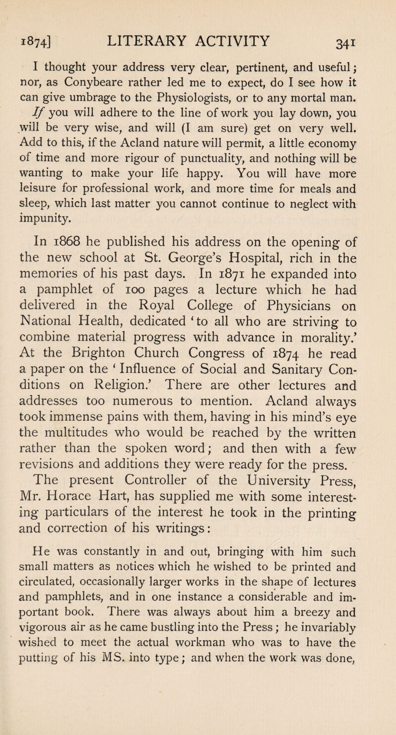 1874] LITERARY ACTIVITY I thought your address very clear, pertinent, and useful; nor, as Conybeare rather led me to expect, do I see how it can give umbrage to the Physiologists, or to any mortal man. If you will adhere to the line of work you lay down, you will be very wise, and will (I am sure) get on very well. Add to this, if the Acland nature will permit, a little economy of time and more rigour of punctuality, and nothing will be wanting to make your life happy. You will have more leisure for professional work, and more time for meals and sleep, which last matter you cannot continue to neglect with impunity. In 1868 he published his address on the opening of the new school at St. George’s Hospital, rich in the memories of his past days. In 1871 he expanded into a pamphlet of 100 pages a lecture which he had delivered in the Royal College of Physicians on National Health, dedicated Ho all who are striving to combine material progress with advance in morality.’ At the Brighton Church Congress of 1874 he read a paper on the * Influence of Social and Sanitary Con¬ ditions on Religion.’ There are other lectures and addresses too numerous to mention. Acland always took immense pains with them, having in his mind’s eye the multitudes who would be reached by the written rather than the spoken word; and then with a few revisions and additions they were ready for the press. The present Controller of the University Press, Mr. Horace Hart, has supplied me with some interest¬ ing particulars of the interest he took in the printing and correction of his writings: He was constantly in and out, bringing with him such small matters as notices which he wished to be printed and circulated, occasionally larger works in the shape of lectures and pamphlets, and in one instance a considerable and im¬ portant book. There was always about him a breezy and vigorous air as he came bustling into the Press; he invariably wished to meet the actual workman who was to have the putting of his MS. into type; and when the work was done,