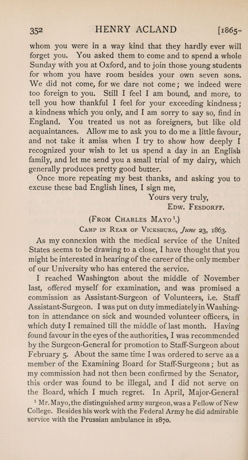 whom you were in a way kind that they hardly ever will forget you. You asked them to come and to spend a whole Sunday with you at Oxford, and to join those young students for whom you have room besides your own seven sons. We did not come, for we dare not come; we indeed were too foreign to you. Still I feel I am bound, and more, to tell you how thankful I feel for your exceeding kindness; a kindness which you only, and I am sorry to say so, find in England. You treated us not as foreigners, but like old acquaintances. Allow me to ask you to do me a little favour, and not take it amiss when I try to show how deeply I recognized your wish to let us spend a day in an English family, and let me send you a small trial of my dairy, which generally produces pretty good butter. Once more repeating my best thanks, and asking you to excuse these bad English lines, I sign me, Yours very truly, Edw. Fesdorff. (From Charles Mayo1.) Camp in Rear of Vicksburg, June 23, 1863. As my connexion with the medical service of the United States seems to be drawing to a close, I have thought that you might be interested in hearing of the career of the only member of our University who has entered the service. I reached Washington about the middle of November last, offered myself for examination, and was promised a commission as Assistant-Surgeon of Volunteers, i.e. Staff Assistant-Surgeon. I was put on duty immediately in Washing¬ ton in attendance on sick and wounded volunteer officers, in which duty I remained till the middle of last month. Having found favour in the eyes of the authorities, I was recommended by the Surgeon-General for promotion to Staff-Surgeon about February 5. About the same time I was ordered to serve as a member of the Examining Board for Staff-Surgeons; but as my commission had not then been confirmed by the Senator, this order was found to be illegal, and I did not serve on the Board, which I much regret. In April, Major-General 1 Mr. Mayo, the distinguished army surgeon, was a Fellow of New College. Besides his work with the Federal Army he did admirable service with the Prussian ambulance in 1870.