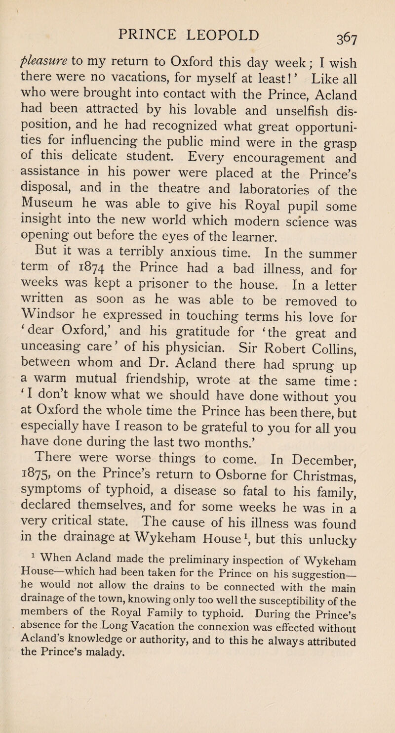 PRINCE LEOPOLD pleasure to my return to Oxford this day week; I wish there were no vacations, for myself at least! 5 Like all who were brought into contact with the Prince, Acland had been attracted by his lovable and unselfish dis¬ position, and he had recognized what great opportuni¬ ties for influencing the public mind were in the grasp of this delicate student. Every encouragement and assistance in his power were placed at the Prince’s disposal, and in the theatre and laboratories of the Museum he was able to give his Royal pupil some insight into the new world which modern science was opening out before the eyes of the learner. But it was a terribly anxious time. In the summer term of 1874 the Prince had a bad illness, and for weeks was kept a prisoner to the house. In a letter written as soon as he was able to be removed to Windsor he expressed in touching terms his love for ‘dear Oxford,5 and his gratitude for ‘the great and unceasing care5 of his physician. Sir Robert Collins, between whom and Dr. Acland there had sprung up a warm mutual friendship, wrote at the same time : ‘ I don t know what we should have done without you at Oxford the whole time the Prince has been there, but especially have I reason to be grateful to you for all you have done during the last two months.5 There were worse things to come. In December, 1875, on the Prince’s return to Osborne for Christmas' symptoms of typhoid, a disease so fatal to his family, declared themselves, and for some weeks he was in a very critical state. The cause of his illness was found in the drainage at Wykeham House1, but this unlucky 1 When Acland made the preliminary inspection of Wykeham House—which had been taken for the Prince on his suggestion_ he would not allow the drains to be connected with the main drainage of the town, knowing only too well the susceptibility of the members of the Royal Family to typhoid. During the Prince’s absence for the Long Vacation the connexion was effected without Acland’s knowledge or authority, and to this he always attributed the Prince’s malady.