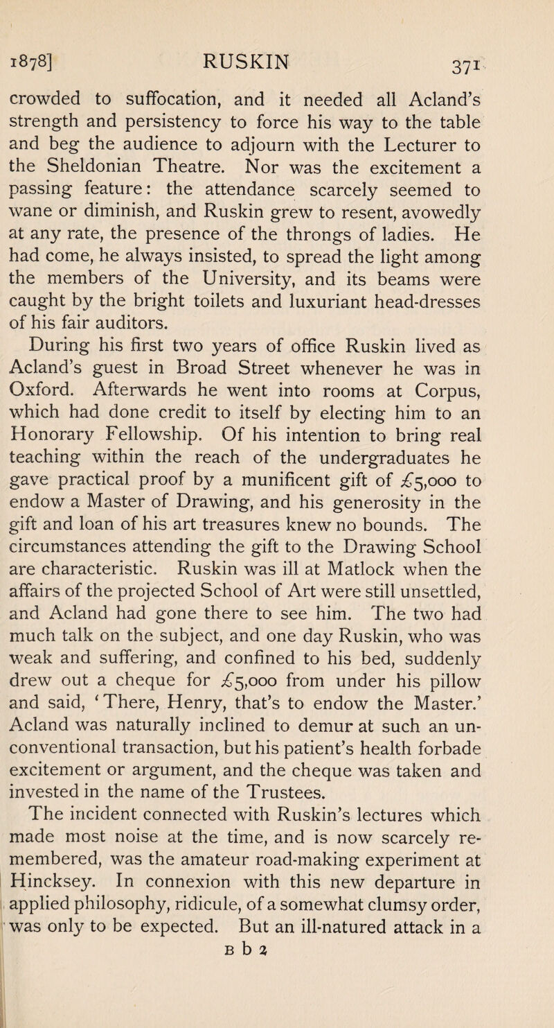 crowded to suffocation, and it needed all Acland’s strength and persistency to force his way to the table and beg the audience to adjourn with the Lecturer to the Sheldonian Theatre. Nor was the excitement a passing feature: the attendance scarcely seemed to wane or diminish, and Ruskin grew to resent, avowedly at any rate, the presence of the throngs of ladies. He had come, he always insisted, to spread the light among the members of the University, and its beams were caught by the bright toilets and luxuriant head-dresses of his fair auditors. During his first two years of office Ruskin lived as Acland’s guest in Broad Street whenever he was in Oxford. Afterwards he went into rooms at Corpus, which had done credit to itself by electing him to an Honorary Fellowship, Of his intention to bring real teaching within the reach of the undergraduates he gave practical proof by a munificent gift of £5,000 to endow a Master of Drawing, and his generosity in the gift and loan of his art treasures knew no bounds. The circumstances attending the gift to the Drawing School are characteristic, Ruskin was ill at Matlock when the affairs of the projected School of Art were still unsettled, and Acland had gone there to see him. The two had much talk on the subject, and one day Ruskin, who was weak and suffering, and confined to his bed, suddenly drew out a cheque for £5,000 from under his pillow and said, ‘There, Henry, that’s to endow the Master.’ Acland was naturally inclined to demur at such an un¬ conventional transaction, but his patient’s health forbade excitement or argument, and the cheque was taken and invested in the name of the Trustees. The incident connected with Ruskin’s lectures which made most noise at the time, and is now scarcely re¬ membered, was the amateur road-making experiment at Hincksey. In connexion with this new departure in applied philosophy, ridicule, of a somewhat clumsy order, was only to be expected. But an ill-natured attack in a b b %