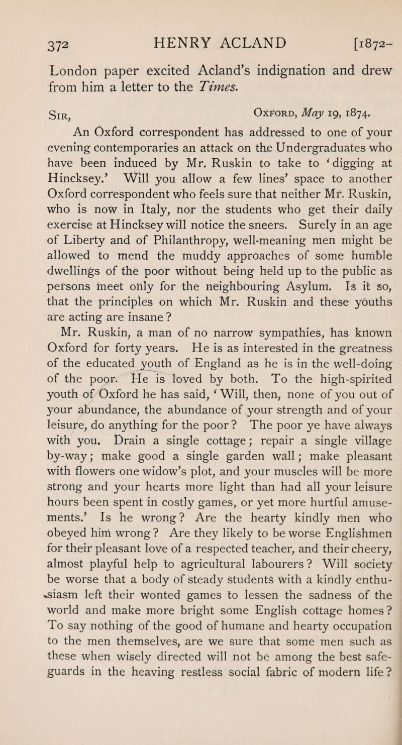 London paper excited Acland’s indignation and drew from him a letter to the Times. 3ir^ Oxford, May 19, 1874. An Oxford correspondent has addressed to one of your evening contemporaries an attack on the Undergraduates who have been induced by Mr. Ruskin to take to ' digging at Hincksey.’ Will you allow a few lines’ space to another Oxford correspondent who feels sure that neither Mr. Ruskin, who is now in Italy, nor the students who get their daily exercise at Hincksey will notice the sneers. Surely in an age of Liberty and of Philanthropy, well-meaning men might be allowed to mend the muddy approaches of some humble dwellings of the poor without being held up to the public as persons meet only for the neighbouring Asylum. Is it so, that the principles on which Mr. Ruskin and these youths are acting are insane ? Mr. Ruskin, a man of no narrow sympathies, has known Oxford for forty years. He is as interested in the greatness of the educated youth of England as he is in the well-doing of the poor. He is loved by both. To the high-spirited youth of Oxford he has said, ‘ Will, then, none of you out of your abundance, the abundance of your strength and of your leisure, do anything for the poor ? The poor ye have always with you. Drain a single cottage; repair a single village by-way; make good a single garden wall; make pleasant with flowers one widow’s plot, and your muscles will be more strong and your hearts more light than had all your leisure hours been spent in costly games, or yet more hurtful amuse¬ ments.’ Is he wrong ? Are the hearty kindly men who obeyed him wrong ? Are they likely to be worse Englishmen for their pleasant love of a respected teacher, and their cheery, almost playful help to agricultural labourers ? Will society be worse that a body Of steady students with a kindly enthu¬ siasm left their Wonted games to lessen the sadness of the world and make more bright some English cottage homes? To say nothing of the good of humane and hearty occupation to the men themselves, are we sure that some men such as these when wisely directed will not be among the best safe¬ guards in the heaving restless social fabric of modern life?