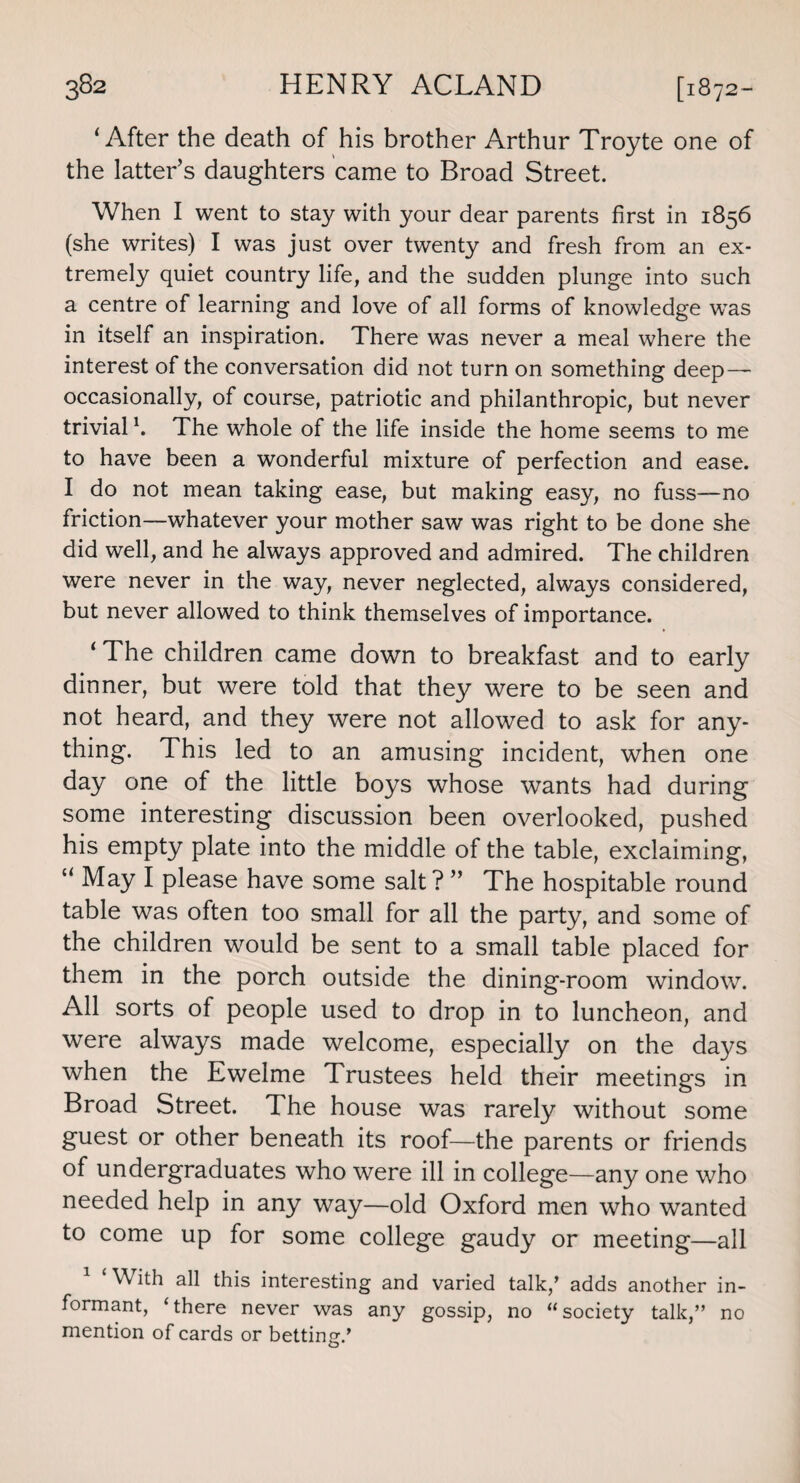 ‘ After the death of his brother Arthur Troyte one of the latter’s daughters came to Broad Street. When I went to stay with your dear parents first in 1856 (she writes) I was just over twenty and fresh from an ex¬ tremely quiet country life, and the sudden plunge into such a centre of learning and love of all forms of knowledge was in itself an inspiration. There was never a meal where the interest of the conversation did not turn on something deep — occasionally, of course, patriotic and philanthropic, but never trivial h The whole of the life inside the home seems to me to have been a wonderful mixture of perfection and ease. I do not mean taking ease, but making easy, no fuss—no friction—whatever your mother saw was right to be done she did well, and he always approved and admired. The children were never in the way, never neglected, always considered, but never allowed to think themselves of importance. ‘ The children came down to breakfast and to early dinner, but were told that they were to be seen and not heard, and they were not allowed to ask for any¬ thing. This led to an amusing incident, when one day one of the little boys whose wants had during some interesting discussion been overlooked, pushed his empty plate into the middle of the table, exclaiming, li May I please have some salt?” The hospitable round table was often too small for all the party, and some of the children would be sent to a small table placed for them in the porch outside the dining-room window. All sorts of people used to drop in to luncheon, and were always made welcome, especially on the days when the Ewelme Trustees held their meetings in Broad Street. The house was rarely without some guest or other beneath its roof—the parents or friends of undergraduates who were ill in college—any one who needed help in any way—old Oxford men who wanted to come up for some college gaudy or meeting—all 1 ‘With all this interesting and varied talk/ adds another in¬ formant, ‘there never was any gossip, no “society talk,” no mention of cards or betting.’