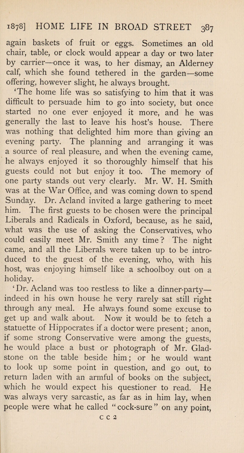 again baskets of fruit or eggs. Sometimes an old chair, table, or clock would appear a day or two later by carrier—once it was, to her dismay, an Alderney calf, which she found tethered in the garden—some offering, however slight, he always brought. ‘The home life was so satisfying to him that it was difficult to persuade him to go into society, but once started no one ever enjoyed it more, and he was generally the last to leave his host’s house. There was nothing that delighted him more than giving an evening party. The planning and arranging it was a source of real pleasure, and when the evening came, he always enjoyed it so thoroughly himself that his guests could not but enjoy it too. The memory of one party stands out very clearly. Mr. W. H. Smith was at the War Office, and was coming down to spend Sunday. Dr. Acland invited a large gathering to meet him. The first guests to be chosen were the principal Liberals and Radicals in Oxford, because, as he said, what was the use of asking the Conservatives, who could easily meet Mr. Smith any time? The night came, and all the Liberals were taken up to be intro¬ duced to the guest of the evening, who, with his host, was enjoying himself like a schoolboy out on a holiday, 4 Dr. Acland was too restless to like a dinner-party— indeed in his own house he Very rarely sat still right through any meal. He always found some excuse to get up and walk about. Now it would be to fetch a statuette of Hippocrates if a doctor were present; anon, if some strong Conservative were among the guests, he would place a bust or photograph of Mr. Glad¬ stone on the table beside him; or he would want to look up some point in question, and go out, to return laden with an armful of books on the subject, which he would expect his questioner to read. He was always very sarcastic, as far as in him lay, when people were what he called “cock-sure” on any point, c c 2