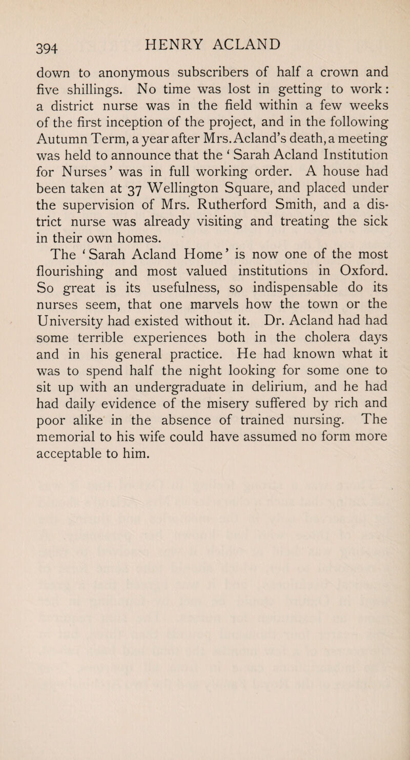 down to anonymous subscribers of half a crown and five shillings. No time was lost in getting to work: a district nurse was in the field within a few weeks of the first inception of the project, and in the following Autumn Term, a year after Mrs.Acland’s death, a meeting was held to announce that the ‘ Sarah Acland Institution for Nurses’ was in full working order. A house had been taken at 37 Wellington Square, and placed under the supervision of Mrs. Rutherford Smith, and a dis¬ trict nurse was already visiting and treating the sick in their own homes. The ‘Sarah Acland Home’ is now one of the most flourishing and most valued institutions in Oxford. So great is its usefulness, so indispensable do its nurses seem, that one marvels how the town or the University had existed without it. Dr. Acland had had some terrible experiences both in the cholera days and in his general practice. He had known what it was to spend half the night looking for some one to sit up with an undergraduate in delirium, and he had had daily evidence of the misery suffered by rich and poor alike in the absence of trained nursing. The memorial to his wife could have assumed no form more acceptable to him.