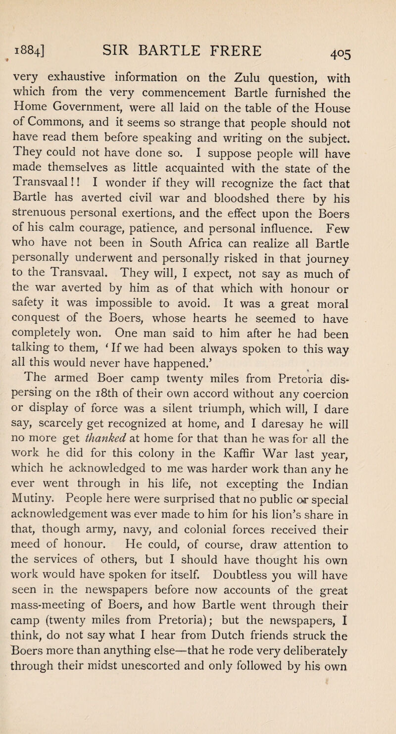 # very exhaustive information on the Zulu question, with which from the very commencement Bartle furnished the Home Government, were all laid on the table of the House of Commons, and it seems so strange that people should not have read them before speaking and writing on the subject. They could not have done so. I suppose people will have made themselves as little acquainted with the state of the Transvaal!! I wonder if they will recognize the fact that Bartle has averted civil war and bloodshed there by his strenuous personal exertions, and the effect upon the Boers of his calm courage, patience, and personal influence. Few who have not been in South Africa can realize all Bartle personally underwent and personally risked in that journey to the Transvaal. They will, I expect, not say as much of the war averted by him as of that which with honour or safety it was impossible to avoid. It was a great moral conquest of the Boers, whose hearts he seemed to have completely won. One man said to him after he had been talking to them, ' If we had been always spoken to this way all this would never have happened/ The armed Boer camp twenty miles from Pretoria dis¬ persing on the 18th of their own accord without any coercion or display of force was a silent triumph, which will, I dare say, scarcely get recognized at home, and I daresay he will no more get thanked at home for that than he was for all the work he did for this colony in the Kaffir War last year, which he acknowledged to me was harder work than any he ever went through in his life, not excepting the Indian Mutiny. People here were surprised that no public ar special acknowledgement was ever made to him for his lion’s share in that, though army, navy, and colonial forces received their meed of honour. He could, of course, draw attention to the services of others, but I should have thought his own work would have spoken for itself. Doubtless you will have seen in the newspapers before now accounts of the great mass-meeting of Boers, and how Bartle went through their camp (twenty miles from Pretoria); but the newspapers, I think, do not say what I hear from Dutch friends struck the Boers more than anything else—that he rode very deliberately through their midst unescorted and only followed by his own