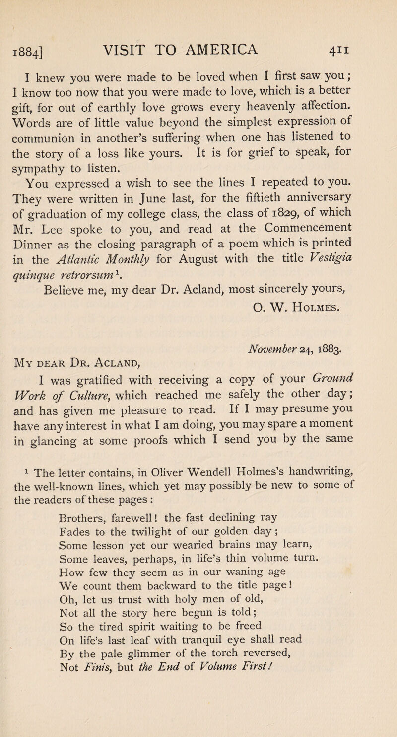I knew you were made to be loved when I first saw you; I know too now that you were made to love, which is a better gift, for out of earthly love grows every heavenly affection. Words are of little value beyond the simplest expression of communion in another’s suffering when one has listened to the story of a loss like yours. It is for grief to speak, for sympathy to listen. You expressed a wish to see the lines I repeated to you. They were written in June last, for the fiftieth anniversary of graduation of my college class, the class of 1829, of which Mr. Lee spoke to you, and read at the Commencement Dinner as the closing paragraph of a poem which is printed in the Atlantic Monthly for August with the title Vestigia quinque retrorsum1. Believe me, my dear Dr. Acland, most sincerely yours, O. W, Holmes. November 24, 1883. My dear Dr. Acland, I was gratified with receiving a copy of your Ground Work of Culture, which reached me safely the other day; and has given me pleasure to read. If I may presume you have any interest in what I am doing, you may spare a moment in glancing at some proofs which I send you by the same 1 The letter contains, in Oliver Wendell Holmes’s handwriting, the well-known lines, which yet may possibly be new to some of the readers of these pages : Brothers, farewell! the fast declining ray Fades to the twilight of our golden day; Some lesson yet our wearied brains may learn, Some leaves, perhaps, in life’s thin volume turn. How few they seem as in our waning age We count them backward to the title page! Oh, let us trust with holy men of old, Not all the story here begun is told; So the tired spirit waiting to be freed On life’s last leaf with tranquil eye shall read By the pale glimmer of the torch reversed, Not Finis, but the End of Volume First!