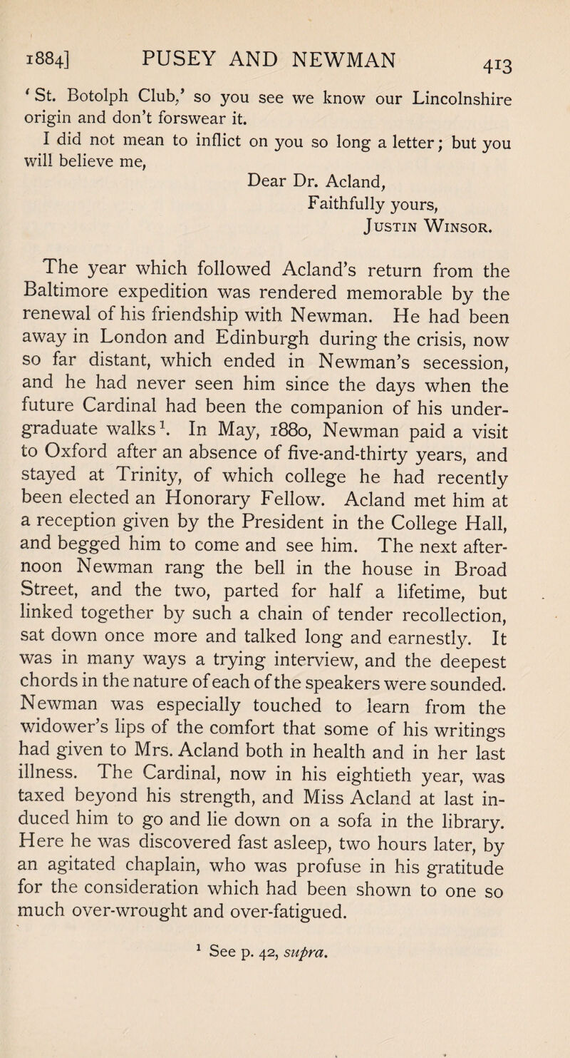 1884] PUSEY AND NEWMAN ( St. Botolph Club/ so you see we know our Lincolnshire origin and don’t forswear it. I did not mean to inflict on you so long a letter; but you will believe me, Dear Dr. Acland, Faithfully yours, Justin Winsor. The year which followed Acland’s return from the Baltimore expedition was rendered memorable by the renewal of his friendship with Newman. He had been away in London and Edinburgh during the crisis, now so far distant, which ended in Newman’s secession, and he had never seen him since the days when the future Cardinal had been the companion of his under¬ graduate walks1. In May, 1880, Newman paid a visit to Oxford after an absence of five-and-thirty years, and stayed at Trinity, of which college he had recently been elected an Honorary Fellow. Acland met him at a reception given by the President in the College Hall, and begged him to come and see him. The next after¬ noon Newman rang the bell in the house in Broad Street, and the two, parted for half a lifetime, but linked together by such a chain of tender recollection, sat down once more and talked long and earnestly. It was in many ways a trying interview, and the deepest chords in the nature of each of the speakers were sounded. Newman was especially touched to learn from the widower’s lips of the comfort that some of his writings had given to Mrs. Acland both in health and in her last illness. The Cardinal, now in his eightieth year, was taxed beyond his strength, and Miss Acland at last in¬ duced him to go and lie down on a sofa in the library. Here he was discovered fast asleep, two hours later, by an agitated chaplain, who was profuse in his gratitude for the consideration which had been shown to one so much over-wrought and over-fatigued. 1 See p. 42, supra.