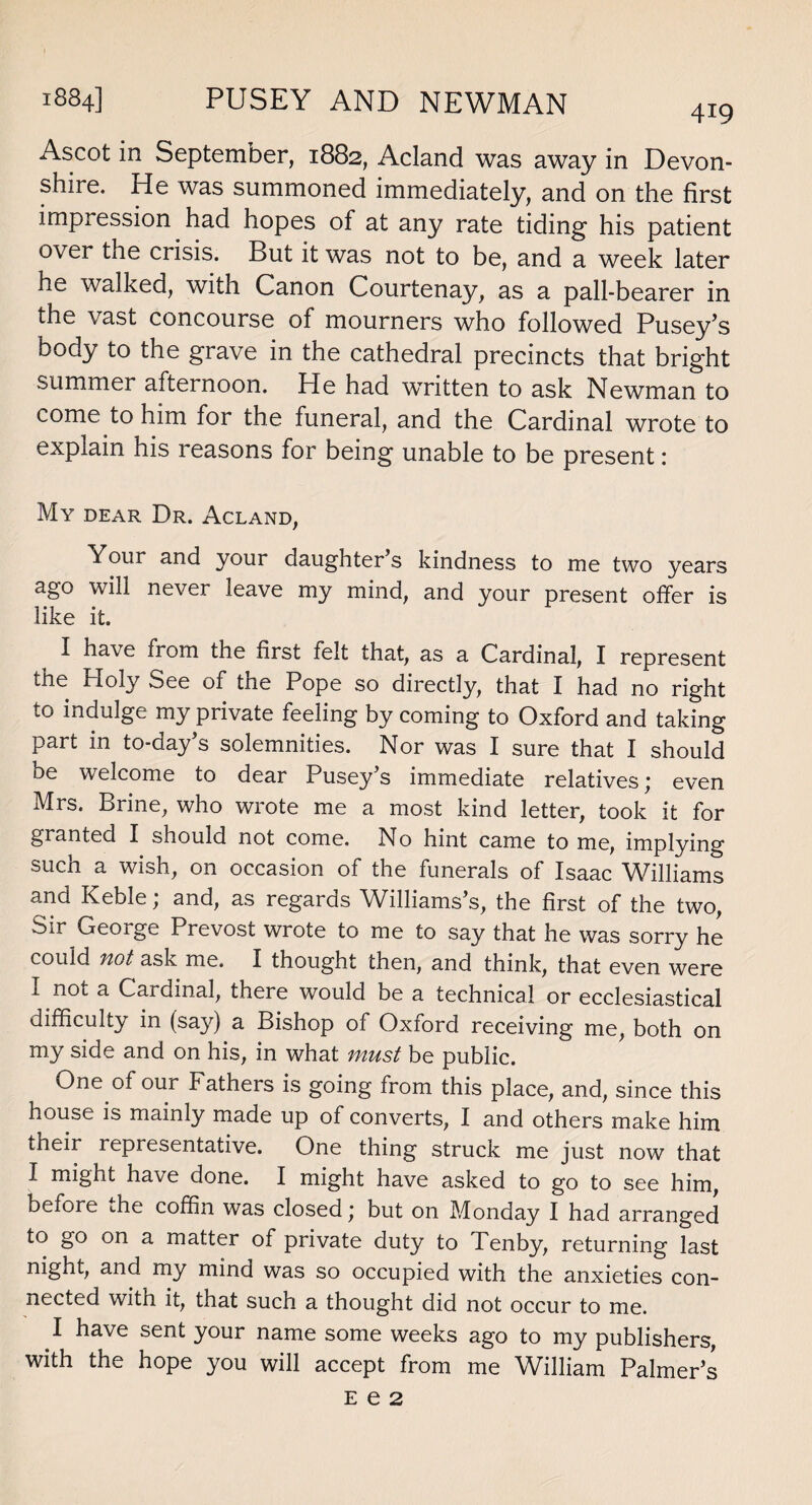 Ascot in September, 1882, Acland was away in Devon¬ shire. He was summoned immediately, and on the first impression had hopes of at any rate tiding his patient over the crisis. But it was not to be, and a week later he walked, with Canon Courtenay, as a pall-bearer in the vast concourse of mourners who followed PuseyJs body to the grave in the cathedral precincts that bright summer afternoon. He had written to ask Newman to come to him for the funeral, and the Cardinal wrote to explain his reasons for being unable to be present: My dear Dr. Acland, Your and your daughter’s kindness to me two years ago will never leave my mind, and your present offer is like it. I have from the first felt that, as a Cardinal, I represent the Holy See of the Pope so directly, that I had no right to indulge my private feeling by coming to Oxford and taking part in to-day’s solemnities. Nor was I sure that I should be welcome to dear Pusey’s immediate relatives; even Mrs. Brine, who wrote me a most kind letter, took it for granted I should not come. No hint came to me, implying such a wish, on occasion of the funerals of Isaac Williams and Keble; and, as regards Williams’s, the first of the two, Sir George Prevost wrote to me to say that he was sorry he could not ask me. I thought then, and think, that even were 1 nou a Cardinal, there would be a technical or ecclesiastical difficulty in (say) a Bishop of Oxford receiving me, both on my side and on his, in what must be public. One of our Fathers is going from this place, and, since this house is mainly made up of converts, I and others make him their representative. One thing struck me just now that I might have done. I might have asked to go to see him, before the coffin was closed * but on Monday I had arranged to go on a matter of private duty to Tenby, returning last night, and my mind was so occupied with the anxieties con¬ nected with it, that such a thought did not occur to me. I have sent your name some weeks ago to my publishers, with the hope you will accept from me William Palmer’s E e 2