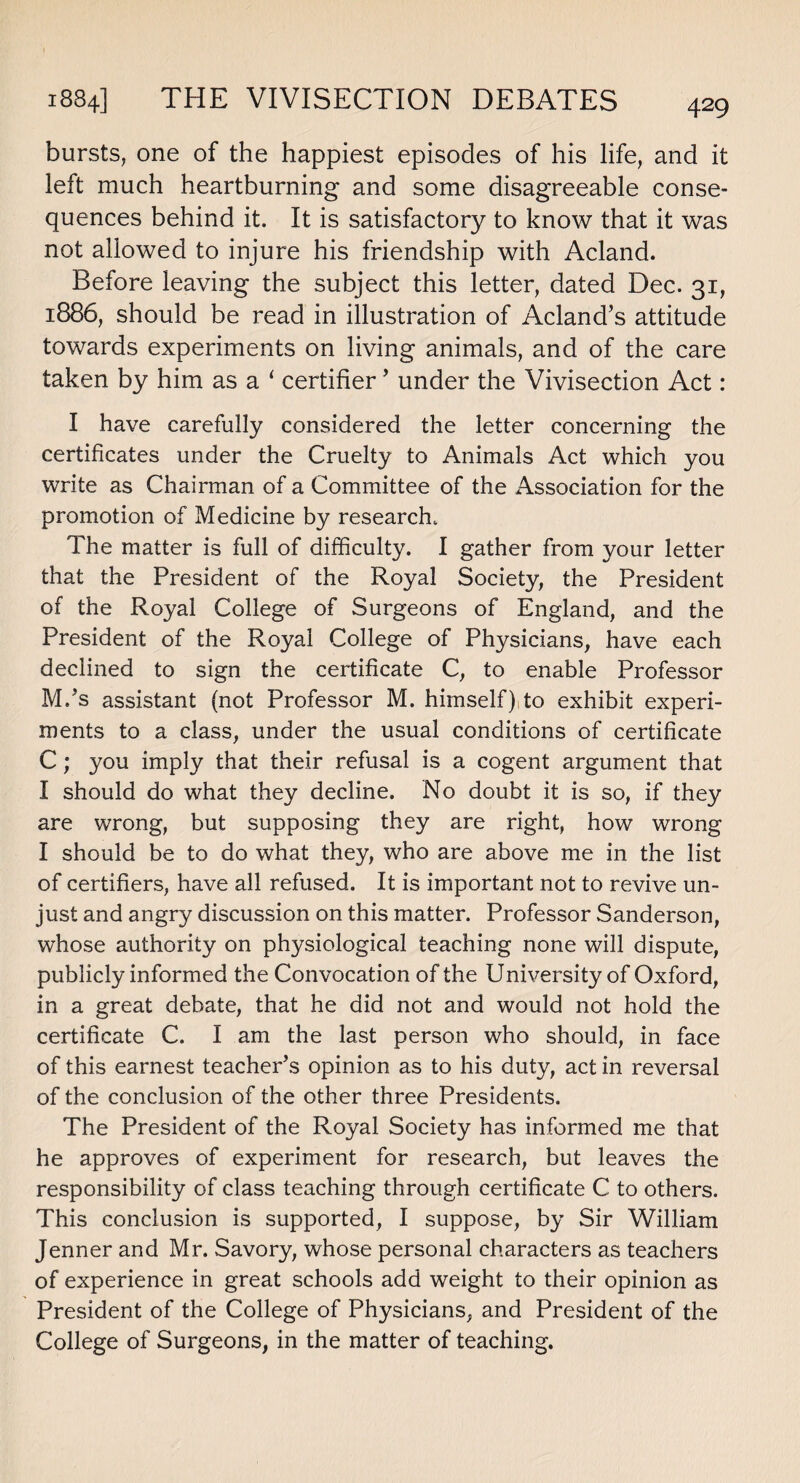 bursts, one of the happiest episodes of his life, and it left much heartburning and some disagreeable conse¬ quences behind it. It is satisfactory to know that it was not allowed to injure his friendship with Acland. Before leaving the subject this letter, dated Dec. 31, 1886, should be read in illustration of Acland’s attitude towards experiments on living animals, and of the care taken by him as a ‘ certifier ’ under the Vivisection Act: I have carefully considered the letter concerning the certificates under the Cruelty to Animals Act which you write as Chairman of a Committee of the Association for the promotion of Medicine by research. The matter is full of difficulty. I gather from your letter that the President of the Royal Society, the President of the Royal College of Surgeons of England, and the President of the Royal College of Physicians, have each declined to sign the certificate C, to enable Professor M/s assistant (not Professor M. himself),to exhibit experi¬ ments to a class, under the usual conditions of certificate C ; you imply that their refusal is a cogent argument that I should do what they decline. No doubt it is so, if they are wrong, but supposing they are right, how wrong I should be to do what they, who are above me in the list of certifiers, have all refused. It is important not to revive un¬ just and angry discussion on this matter. Professor Sanderson, whose authority on physiological teaching none will dispute, publicly informed the Convocation of the University of Oxford, in a great debate, that he did not and would not hold the certificate C. I am the last person who should, in face of this earnest teacher’s opinion as to his duty, act in reversal of the conclusion of the other three Presidents. The President of the Royal Society has informed me that he approves of experiment for research, but leaves the responsibility of class teaching through certificate C to others. This conclusion is supported, I suppose, by Sir William Jenner and Mr. Savory, whose personal characters as teachers of experience in great schools add weight to their opinion as President of the College of Physicians, and President of the College of Surgeons, in the matter of teaching.