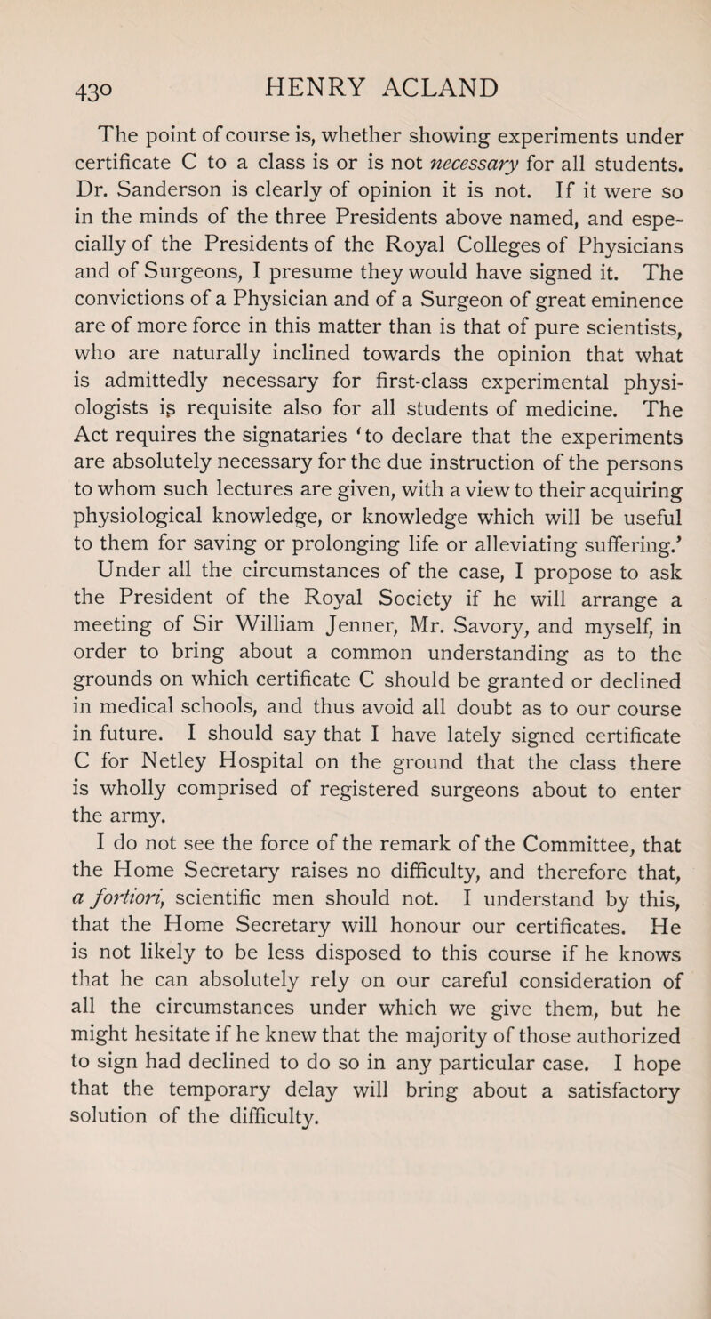 43° The point of course is, whether showing experiments under certificate C to a class is or is not necessary for all students. Dr. Sanderson is clearly of opinion it is not. If it were so in the minds of the three Presidents above named, and espe¬ cially of the Presidents of the Royal Colleges of Physicians and of Surgeons, I presume they would have signed it. The convictions of a Physician and of a Surgeon of great eminence are of more force in this matter than is that of pure scientists, who are naturally inclined towards the opinion that what is admittedly necessary for first-class experimental physi¬ ologists ig requisite also for all students of medicine. The Act requires the signataries 'to declare that the experiments are absolutely necessary for the due instruction of the persons to whom such lectures are given, with a view to their acquiring physiological knowledge, or knowledge which will be useful to them for saving or prolonging life or alleviating suffering/ Under all the circumstances of the case, I propose to ask the President of the Royal Society if he will arrange a meeting of Sir William Jenner, Mr. Savory, and myself, in order to bring about a common understanding as to the grounds on which certificate C should be granted or declined in medical schools, and thus avoid all doubt as to our course in future. I should say that I have lately signed certificate C for Netley Hospital on the ground that the class there is wholly comprised of registered surgeons about to enter the army. I do not see the force of the remark of the Committee, that the Home Secretary raises no difficulty, and therefore that, a fortiori\ scientific men should not. I understand by this, that the Home Secretary will honour our certificates. He is not likely to be less disposed to this course if he knows that he can absolutely rely on our careful consideration of all the circumstances under which we give them, but he might hesitate if he knew that the majority of those authorized to sign had declined to do so in any particular case. I hope that the temporary delay will bring about a satisfactory solution of the difficulty.