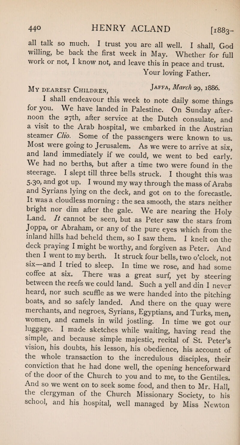 all talk so much. I trust you are all well. I shall, God willing', be back the first week in May. Whether for full work or not, I know not, and leave this in peace and trust. Your loving Father. My dearest Children, Jaffa, March 29, 1886. I shall endeavour this week to note daily some things for you. We have landed in Palestine. On Sunday after¬ noon ^ the 27th, after service at the Dutch consulate, and a visit to the Arab hospital, we embarked in the Austrian steamer Clio. Some of the passengers were known to us. Most were going to Jerusalem. As we were to arrive at six, and land immediately if we could, we went to bed early. We had no berths, but after a time two were found in the steerage. I slept till three bells struck. I thought this was 5*3°; an<3 got up. I wound my way through the mass of Arabs and Syrians lying on the deck, and got on to the forecastle. It was a cloudless morning : the sea smooth, the stars neither bright nor dim after the gale. We are nearing the Holy Land. It cannot be seen, but as Peter saw the stars from Joppa, or Abraham, or any of the pure eyes which from the inland hills had beheld them, so I saw them. I knelt on the deck praying I might be worthy, and forgiven as Peter. And then I went to my berth. It struck four bells, two o’clock, not s*x anc* I tried to sleep. In time we rose, and had some coffee at six. There was a great surf, yet by steering between the reefs we could land. Such a yell and din I never heard, nor such scuffle as we were handed into the pitching boats, and so safely landed. And there on the quay were merchants, and negroes, Syrians, Egyptians, and Turks, men, women, and camels in wild jostling. In time we got our Hggage. I made sketches while waiting, having read the simple, and because simple majestic, recital of St. Peter’s vision, his doubts, his lesson, his obedience, his account of the whole transaction to the incredulous disciples, their conviction that he had done well, the opening henceforward of the door of the Church to you and to me, to the Gentiles. And so we went on to seek some food, and then to Mr. Hall, the clergyman of the Church Missionary Society, to his school, and his hospital, well managed by Miss Newton