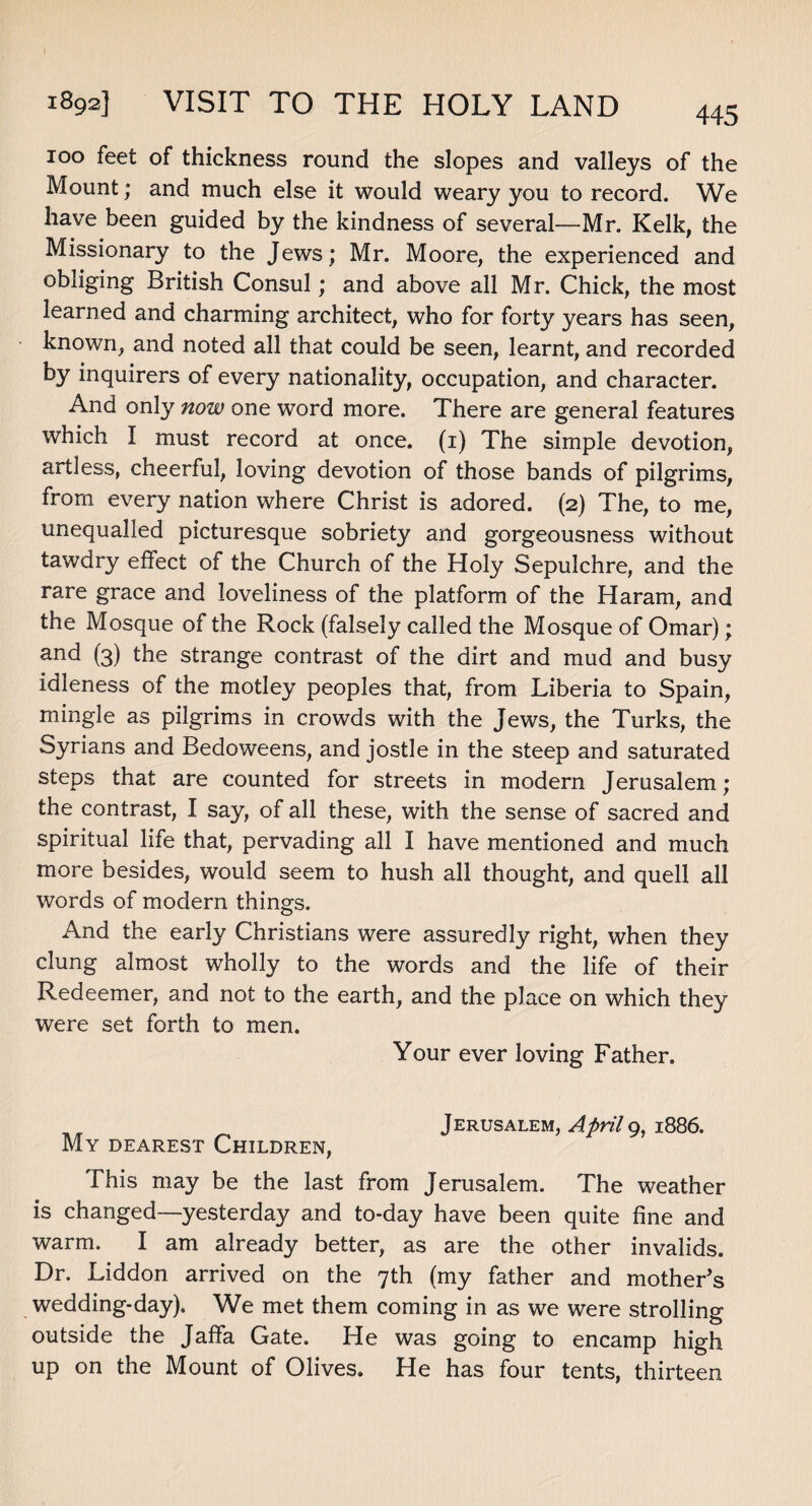 445 ioo feet of thickness round the slopes and valleys of the Mount; and much else it would weary you to record. We have been guided by the kindness of several—Mr. Kelk, the Missionary to the Jews; Mr. Moore, the experienced and obliging British Consul; and above all Mr. Chick, the most learned and charming architect, who for forty years has seen, known, and noted all that could be seen, learnt, and recorded by inquirers of every nationality, occupation, and character. And only now one word more. There are general features which I must record at once, (i) The simple devotion, artless, cheerful, loving devotion of those bands of pilgrims, from every nation where Christ is adored. (2) The, to me, unequalled picturesque sobriety and gorgeousness without tawdry effect of the Church of the Holy Sepulchre, and the rare grace and loveliness of the platform of the Haram, and the Mosque of the Rock (falsely called the Mosque of Omar); and (3) the strange contrast of the dirt and mud and busy idleness of the motley peoples that, from Liberia to Spain, mingle as pilgrims in crowds with the Jews, the Turks, the Syrians and Bedoweens, and jostle in the steep and saturated steps that are counted for streets in modern Jerusalem; the contrast, I say, of all these, with the sense of sacred and spiritual life that, pervading all I have mentioned and much more besides, would seem to hush all thought, and quell all words of modern things. And the early Christians were assuredly right, when they clung almost wholly to the words and the life of their Redeemer, and not to the earth, and the place on which they were set forth to men. Your ever loving Father. Jerusalem, April 9, 1886. My dearest Children, This may be the last from Jerusalem. The weather is changed—yesterday and to-day have been quite fine and warm. I am already better, as are the other invalids. Dr. Liddon arrived on the 7th (my father and mother’s wedding-day). We met them coming in as we were strolling outside the Jaffa Gate. He was going to encamp high up on the Mount of Olives. He has four tents, thirteen