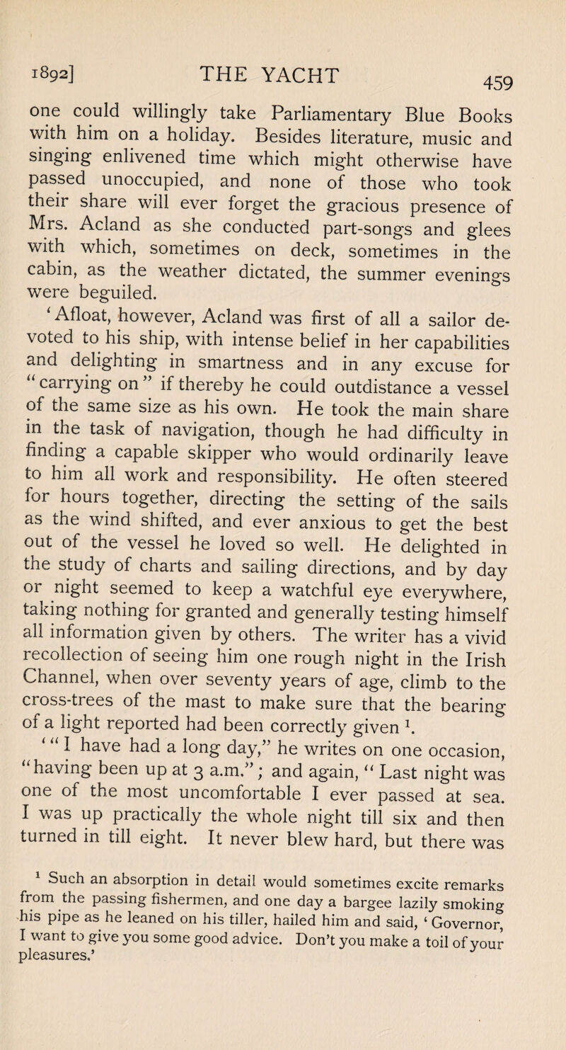 459 one could willingly take Parliamentary Blue Books with him on a holiday. Besides literature, music and singing enlivened time which might otherwise have passed unoccupied, and none of those who took their share will ever forget the gracious presence of Mrs. Acland as she conducted part-songs and glees with which, sometimes on deck, sometimes in the cabin, as the weather dictated, the summer evenings were beguiled. 4 Afloat, however, Acland was first of all a sailor de¬ voted to his ship, with intense belief in her capabilities and delighting in smartness and in any excuse for “ carrying on ” if thereby he could outdistance a vessel of the same size as his own. He took the main share in the task of navigation, though he had difficulty in finding a capable skipper who would ordinarily leave to him all work and responsibility. He often steered for hours together, directing the setting of the sails as the wind shifted, and ever anxious to get the best out of the vessel he loved so well. He delighted in the study of charts and sailing directions, and by day 01 night seemed to keep a watchful eye everywhere, taking nothing for granted and generally testing himself all information given by others. The writer has a vivid recollection of seeing him one rough night in the Irish Channel, when over seventy years of age, climb to the cross-trees of the mast to make sure that the bearing of a light reported had been correctly given \ ‘ “ I have had a long day/5 he writes on one occasion, “ having been up at 3 a.m ”; and again, “ Last night was one of the most uncomfortable I ever passed at sea. I was up practically the whole night till six and then turned in till eight. It never blew hard, but there was 1 Such an absorption in detail would sometimes excite remarks from the passing fishermen, and one day a bargee lazily smoking -his pipe as he leaned on his tiller, hailed him and said, ‘ Governor, I want to give you some good advice. Don’t you make a toil of your pleasures,’