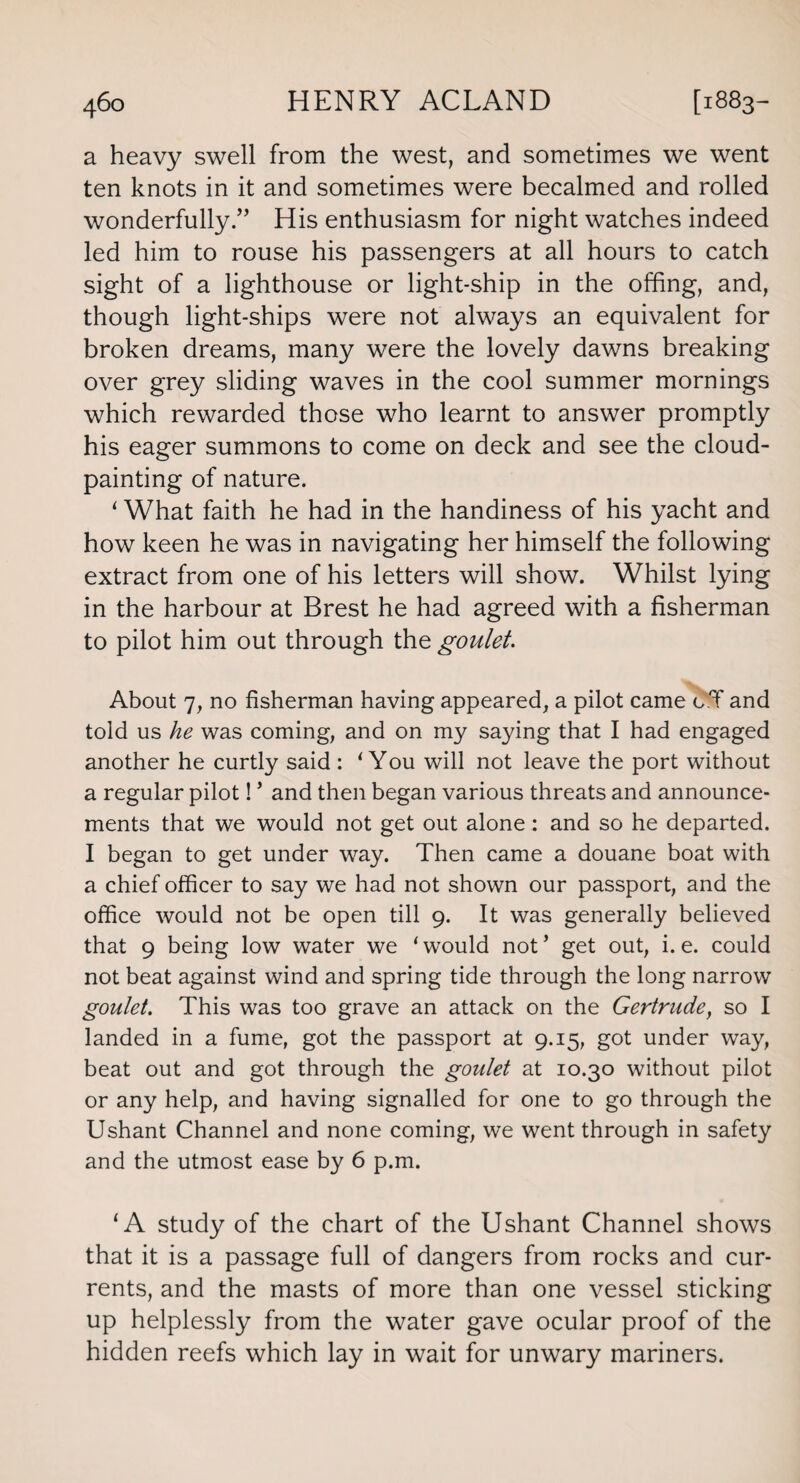 a heavy swell from the west, and sometimes we went ten knots in it and sometimes were becalmed and rolled wonderfully.” His enthusiasm for night watches indeed led him to rouse his passengers at all hours to catch sight of a lighthouse or light-ship in the offing, and, though light-ships were not always an equivalent for broken dreams, many were the lovely dawns breaking over grey sliding waves in the cool summer mornings which rewarded those who learnt to answer promptly his eager summons to come on deck and see the cloud¬ painting of nature. ‘ What faith he had in the handiness of his yacht and how keen he was in navigating her himself the following extract from one of his letters will show. Whilst lying in the harbour at Brest he had agreed with a fisherman to pilot him out through the goulet. About 7, no fisherman having appeared, a pilot came c.T and told us he was coming, and on my saying that I had engaged another he curtly said : ‘You will not leave the port without a regular pilot! * and then began various threats and announce¬ ments that we would not get out alone: and so he departed. I began to get under way. Then came a douane boat with a chief officer to say we had not shown our passport, and the office would not be open till 9. It was generally believed that 9 being low water we ‘ would not ’ get out, i. e. could not beat against wind and spring tide through the long narrow goulet. This was too grave an attack on the Gertrude, so I landed in a fume, got the passport at 9.15, got under way, beat out and got through the goulet at 10.30 without pilot or any help, and having signalled for one to go through the Ushant Channel and none coming, we went through in safety and the utmost ease by 6 p.m. 1A study of the chart of the Ushant Channel shows that it is a passage full of dangers from rocks and cur¬ rents, and the masts of more than one vessel sticking up helplessly from the water gave ocular proof of the hidden reefs which lay in wait for unwary mariners.