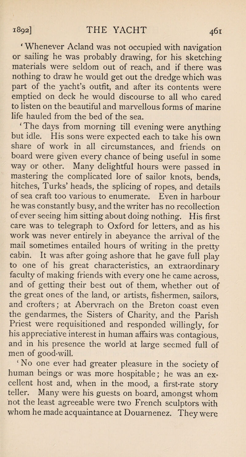 * Whenever Acland was not occupied with navigation or sailing he was probably drawing, for his sketching materials were seldom out of reach, and if there was nothing to draw he would get out the dredge which was part of the yacht’s outfit, and after its contents were emptied on deck he would discourse to all who cared to listen on the beautiful and marvellous forms of marine life hauled from the bed of the sea. ' The days from morning till evening were anything but idle. His sons were expected each to take his own share of work in all circumstances, and friends on board were given every chance of being useful in some way or other. Many delightful hours were passed in mastering the complicated lore of sailor knots, bends, hitches, Turks’ heads, the splicing of ropes, and details of sea craft too various to enumerate. Even in harbour he was constantly busy, and the writer has no recollection of ever seeing him sitting about doing nothing. His first care was to telegraph to Oxford for letters, and as his work was never entirely in abeyance the arrival of the mail sometimes entailed hours of writing in the pretty cabin. It was after going ashore that he gave full play to one of his great characteristics, an extraordinary faculty of making friends with every one he came across, and of getting their best out of them, whether out of the great ones of the land, or artists, fishermen, sailors, and crofters; at Abervrach on the Breton coast even the gendarmes, the Sisters of Charity, and the Parish Priest were requisitioned and responded willingly, for his appreciative interest in human affairs was contagious, and in his presence the world at large seemed full of men of good-will. ‘ No one ever had greater pleasure in the society of human beings or was more hospitable; he was an ex¬ cellent host and, when in the mood, a first-rate story teller. Many were his guests on board, amongst whom not the least agreeable were two French sculptors with whom he made acquaintance at Douarnenez. They were