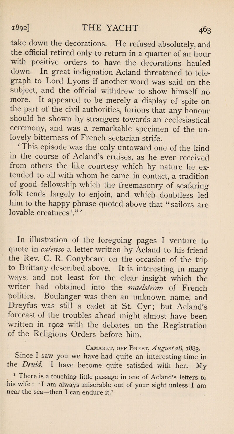 take down the decorations. He refused absolutely, and the official retired only to return in a quarter of an hour with positive orders to have the decorations hauled down. In great indignation Acland threatened to tele¬ graph to Lord Lyons if another word was said on the subject, and the official withdrew to show himself no more. It appeared to be merely a display of spite on the part of the civil authorities, furious that any honour should be shown by strangers towards an ecclesiastical ceremony, and was a remarkable specimen of the un¬ lovely bitterness of French sectarian strife. ‘ This episode was the only untoward one of the kind in the course of Acland’s cruises, as he ever received from others the like courtesy which by nature he ex¬ tended to all with whom he came in contact, a tradition of good fellowship which the freemasonry of seafaring folk tends largely to enjoin, and which doubtless led him to the happy phrase quoted above that “ sailors are lovable creatures b”9 In illustration of the foregoing pages I venture to quote in extenso a letter written by Acland to his friend the Rev. C. R. Conybeare on the occasion of the trip to Brittany described above. It is interesting in many ways, and not least for the clear insight which the writer had obtained into the maelstrom of French politics. Boulanger was then an unknown name, and Dreyfus was still a cadet at St. Cyr; but Acland’s forecast of the troubles ahead might almost have been written in 1902 with the debates on the Registration of the Religious Orders before him. Camaret, off Brest, August 28, 1883. Since I saw you we have had quite an interesting time in the Druid. I have become quite satisfied with her. My 1 There is a touching little passage in one of Acland’s letters to his wife : ‘ I am always miserable out of your sight unless I am near the sea—then I can endure it.’