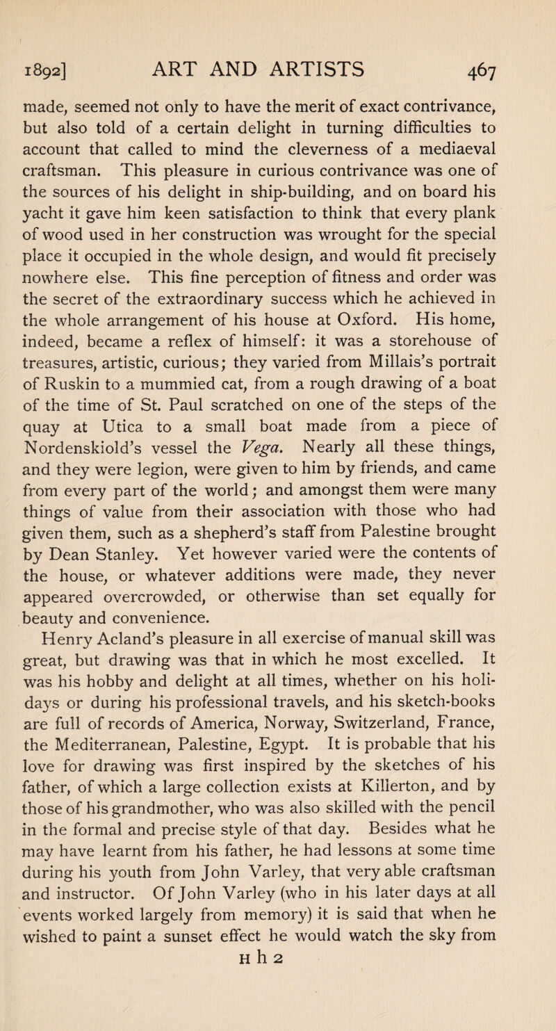 made, seemed not only to have the merit of exact contrivance, but also told of a certain delight in turning difficulties to account that called to mind the cleverness of a mediaeval craftsman. This pleasure in curious contrivance was one of the sources of his delight in ship-building, and on board his yacht it gave him keen satisfaction to think that every plank of wood used in her construction was wrought for the special place it occupied in the whole design, and would fit precisely nowhere else. This fine perception of fitness and order was the secret of the extraordinary success which he achieved in the whole arrangement of his house at Oxford. His home, indeed, became a reflex of himself: it was a storehouse of treasures, artistic, curious; they varied from Millais’s portrait of Ruskin to a mummied cat, from a rough drawing of a boat of the time of St. Paul scratched on one of the steps of the quay at Utica to a small boat made from a piece of Nordenskiold’s vessel the Vega. Nearly all these things, and they were legion, were given to him by friends, and came from every part of the world; and amongst them were many things of value from their association with those who had given them, such as a shepherd’s staff from Palestine brought by Dean Stanley. Yet however varied were the contents of the house, or whatever additions were made, they never appeared overcrowded, or otherwise than set equally for beauty and convenience. Henry Acland’s pleasure in all exercise of manual skill was great, but drawing was that in which he most excelled. It was his hobby and delight at all times, whether on his holi¬ days or during his professional travels, and his sketch-books are full of records of America, Norway, Switzerland, France, the Mediterranean, Palestine, Egypt. It is probable that his love for drawing was first inspired by the sketches of his father, of which a large collection exists at Killerton, and by those of his grandmother, who was also skilled with the pencil in the formal and precise style of that day. Besides what he may have learnt from his father, he had lessons at some time during his youth from John Varley, that very able craftsman and instructor. Of John Varley (who in his later days at all events worked largely from memory) it is said that when he wished to paint a sunset effect he would watch the sky from H h 2