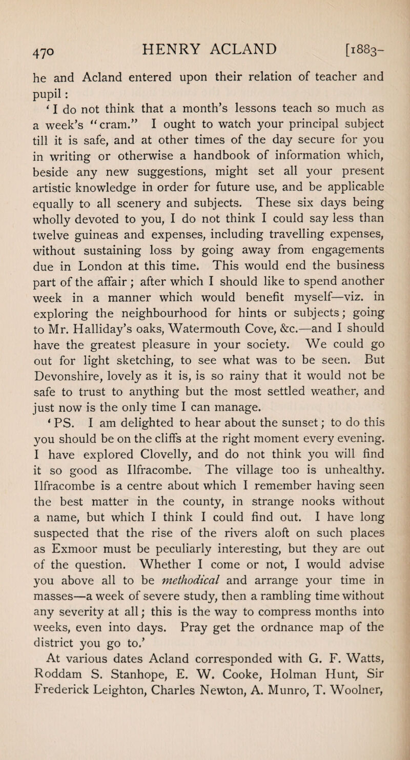 he and Acland entered upon their relation of teacher and pupil: ‘ I do not think that a month’s lessons teach so much as a week’s “cram.” I ought to watch your principal subject till it is safe, and at other times of the day secure for you in writing or otherwise a handbook of information which, beside any new suggestions, might set all your present artistic knowledge in order for future use, and be applicable equally to all scenery and subjects. These six days being wholly devoted to you, I do not think I could say less than twelve guineas and expenses, including travelling expenses, without sustaining loss by going away from engagements due in London at this time. This would end the business part of the affair; after which I should like to spend another week in a manner which would benefit myself—viz. in exploring the neighbourhood for hints or subjects; going to Mr. Halliday’s oaks, Watermouth Cove, &c.—and I should have the greatest pleasure in your society. We could go out for light sketching, to see what was to be seen. But Devonshire, lovely as it is, is so rainy that it would not be safe to trust to anything but the most settled weather, and just now is the only time I can manage. * PS. I am delighted to hear about the sunset; to do this you should be on the cliffs at the right moment every evening. I have explored Clovelly, and do not think you will find it so good as Ilfracombe. The village too is unhealthy. Ilfracombe is a centre about which I remember having seen the best matter in the county, in strange nooks without a name, but which I think I could find out. I have long suspected that the rise of the rivers aloft on such places as Exmoor must be peculiarly interesting, but they are out of the question. Whether I come or not, I would advise you above all to be methodical and arrange your time in masses—a week of severe study, then a rambling time without any severity at all; this is the way to compress months into weeks, even into days. Pray get the ordnance map of the district you go to.’ At various dates Acland corresponded with G. F. Watts, Roddam S. Stanhope, E. W. Cooke, Holman Hunt, Sir Frederick Leighton, Charles Newton, A. Munro, T. Woolner,