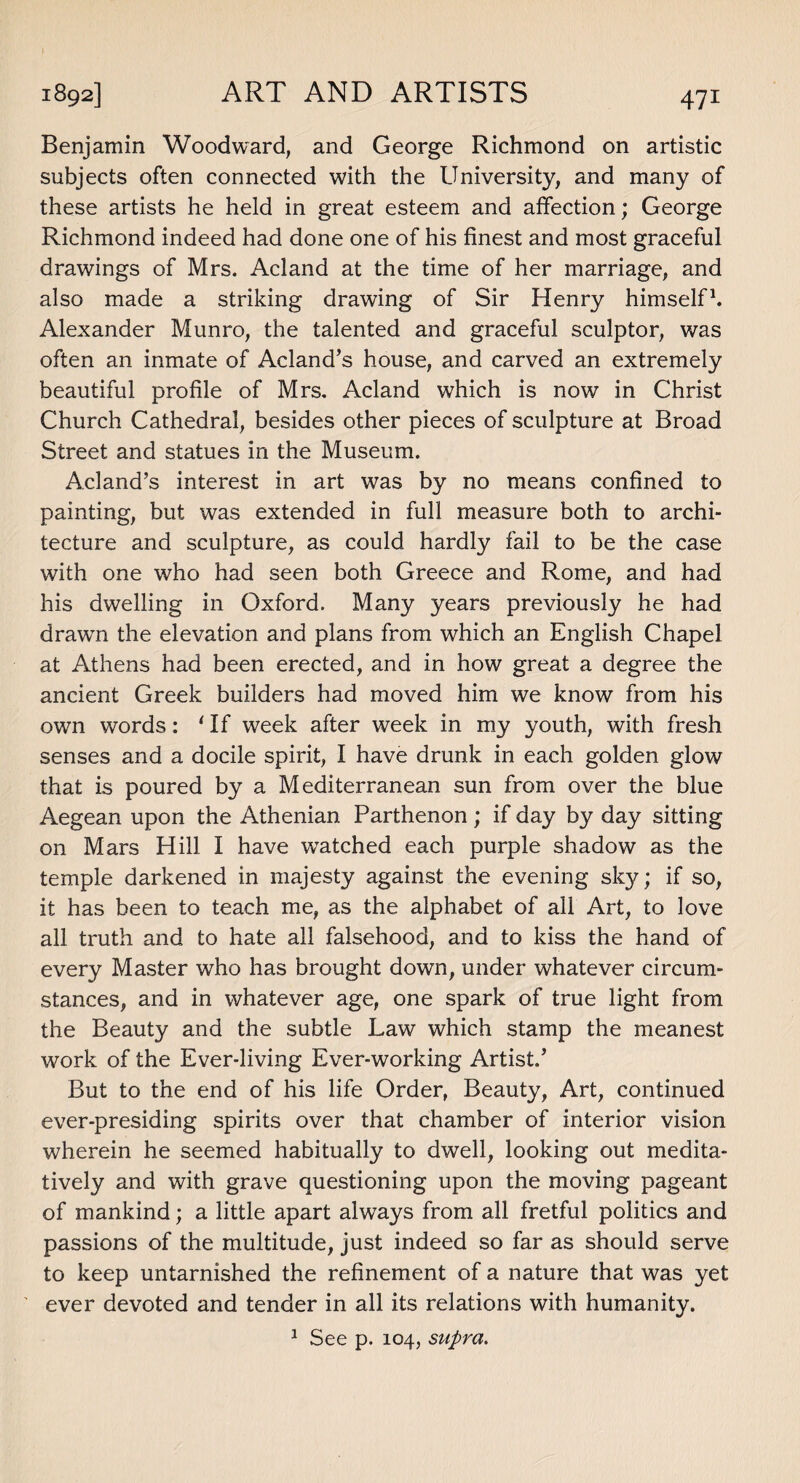 Benjamin Woodward, and George Richmond on artistic subjects often connected with the University, and many of these artists he held in great esteem and affection; George Richmond indeed had done one of his finest and most graceful drawings of Mrs. Acland at the time of her marriage, and also made a striking drawing of Sir Henry himself1. Alexander Munro, the talented and graceful sculptor, was often an inmate of Acland’s house, and carved an extremely beautiful profile of Mrs. Acland which is now in Christ Church Cathedral, besides other pieces of sculpture at Broad Street and statues in the Museum. Acland’s interest in art was by no means confined to painting, but was extended in full measure both to archi¬ tecture and sculpture, as could hardly fail to be the case with one who had seen both Greece and Rome, and had his dwelling in Oxford. Many years previously he had drawTn the elevation and plans from which an English Chapel at Athens had been erected, and in how great a degree the ancient Greek builders had moved him we know from his own words: 'If week after week in my youth, with fresh senses and a docile spirit, I have drunk in each golden glow that is poured by a Mediterranean sun from over the blue Aegean upon the Athenian Parthenon ; if day by day sitting on Mars Hill I have watched each purple shadow as the temple darkened in majesty against the evening sky; if so, it has been to teach me, as the alphabet of all Art, to love all truth and to hate all falsehood, and to kiss the hand of every Master who has brought down, under whatever circum¬ stances, and in whatever age, one spark of true light from the Beauty and the subtle Law which stamp the meanest work of the Ever-living Ever-working Artist.’ But to the end of his life Order, Beauty, Art, continued ever-presiding spirits over that chamber of interior vision wherein he seemed habitually to dwell, looking out medita¬ tively and with grave questioning upon the moving pageant of mankind; a little apart always from all fretful politics and passions of the multitude, just indeed so far as should serve to keep untarnished the refinement of a nature that was yet ever devoted and tender in all its relations with humanity. 1 See p. 104, supra.