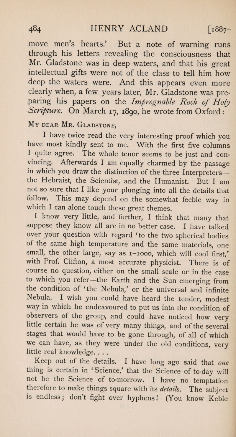 move men’s hearts/ But a note of warning runs through his letters revealing the consciousness that Mr. Gladstone was in deep waters, and that his great intellectual gifts were not of the class to tell him how deep the waters were. And this appears even more clearly when, a few years later, Mr. Gladstone was pre¬ paring his papers on the Impregnable Rock of Holy Scripture. On March 17, 1890, he wrote from Oxford: My dear Mr. Gladstone, I have twice read the very interesting proof which you have most kindly sent to me. With the first five columns I quite agree. The whole tenor seems to be just and con¬ vincing. Afterwards I am equally charmed by the passage in which you draw the distinction of the three Interpreters—- the Hebraist, the Scientist, and the Humanist. But I am not so sure that I like your plunging into all the details that follow. This may depend on the somewhat feeble way in which I can alone touch these great themes. I know very little, and further, I think that many that suppose they know all are in no better case. I have talked over your question with regard Ho the two spherical bodies of the same high temperature and the same materials, one small, the other large, say as 1-1000, which will cool first/ with Prof. Clifton, a most accurate physicist. There is of course no question, either on the small scale or in the case to which you refer—the Earth and the Sun emerging from the condition of ‘the Nebula/ or the universal and infinite Nebula. I wish you could have heard the tender, modest way in which he endeavoured to put us into the condition of observers of the group, and could have noticed how very little certain he was of very many things, and of the several stages that would have to be gone through, of all of which we can have, as they were under the old conditions, very little real knowledge. . . . Keep out of the details. I have long ago said that one thing is certain in ‘Science/ that the Science of to-day will not be the Science of to-morrow. I have no temptation therefore to make things square with its details. The subject is endless; don’t fight over hyphens! (You know Keble