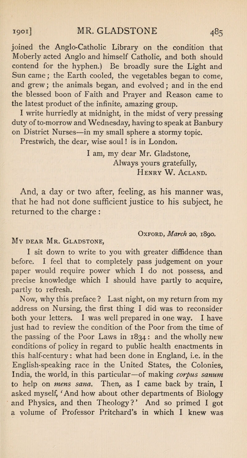 joined the Anglo-Catholic Library on the condition that Moberly acted Anglo and himself Catholic, and both should contend for the hyphen.) Be broadly sure the Light and Sun came; the Earth cooled, the vegetables began to come, and grew; the animals began, and evolved; and in the end the blessed boon of Faith and Prayer and Reason came to the latest product of the infinite, amazing group. I write hurriedly at midnight, in the midst of very pressing duty of to-morrow and Wednesday, having to speak at Banbury on District Nurses—in my small sphere a stormy topic. Prestwich, the dear, wise soul! is in London. I am, my dear Mr. Gladstone, Always yours gratefully, Henry W. Acland. And, a day or two after, feeling, as his manner was, that he had not done sufficient justice to his subject, he returned to the charge : Oxford, March 20, 1890. My dear Mr. Gladstone, I sit down to write to you with greater diffidence than before. I feel that to completely pass judgement on your paper would require power which I do not possess, and precise knowledge which I should have partly to acquire, partly to refresh. Now, why this preface? Last night, on my return from my address on Nursing, the first thing I did was to reconsider both your letters. I was well prepared in one way. I have just had to review the condition of the Poor from the time of the passing of the Poor Laws in 1834: and the wholly new conditions of policy in regard to public health enactments in this half-century: what had been done in England, i.e. in the English-speaking race in the United States, the Colonies, India, the world, in this particular—of making corpus sanum to help on mens sana. Then, as I came back by train, I asked myself, ‘ And how about other departments of Biology and Physics, and then Theology?’ And so primed I got a volume of Professor Pritchard’s in which I knew was