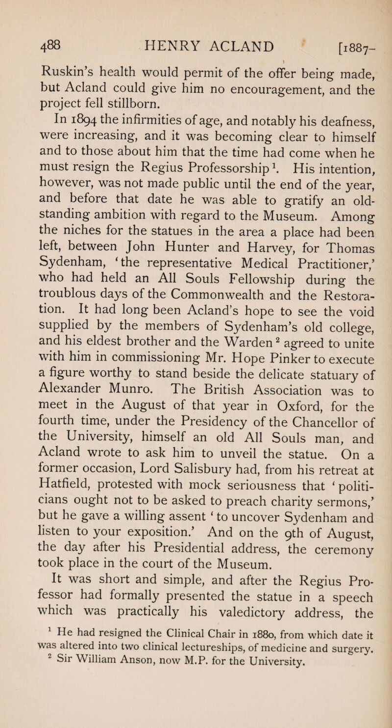 ! Ruskin’s health would permit of the offer being made, but Acland could give him no encouragement, and the project fell stillborn. In 1894 the infirmities of age, and notably his deafness, were increasing, and it was becoming clear to himself and to those about him that the time had come when he must resign the Regius Professorship1. His intention, however, was not made public until the end of the year, and before that date he was able to gratify an old- standing ambition with regard to the Museum. Among the niches for the statues in the area a place had been left, between John Hunter and Harvey, for Thomas Sydenham, ‘the representative Medical Practitioner/ who had held an All Souls Fellowship during the troublous days of the Commonwealth and the Restora¬ tion. It had long been Acland s hope to see the void supplied by the members of Sydenham’s old college, and his eldest brother and the Warden2 agreed to unite with him in commissioning Mr. Hope Pinker to execute a figure worthy to stand beside the delicate statuary of Alexander Munro. The British Association was to meet in the August of that year in Oxford, for the fourth time, under the Presidency of the Chancellor of the University, himself an old All Souls man, and Acland wrote to ask him to unveil the statue. On a former occasion, Lord Salisbury had, from his retreat at Hatfield, protested with mock seriousness that ‘ politi¬ cians ought not to be asked to preach charity sermons,’ but he gave a willing assent ‘ to uncover Sydenham and listen to your exposition.’ And on the 9th of August, the day after his Presidential address, the ceremony took place in the court of the Museum. It was short and simple, and after the Regius Pro¬ fessor had formally presented the statue in a speech which was practically his valedictory address, the 1 He had resigned the Clinical Chair in 1880, from which date it was altered into two clinical lectureships, of medicine and surgery. Sir William Anson, now M.P. for the University.