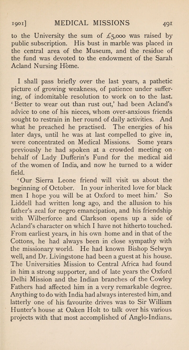 to the University the sum of ^5,000 was raised by public subscription. His bust in marble was placed in the central area of the Museum, and the residue of the fund was devoted to the endowment of the Sarah Acland Nursing Home. I shall pass briefly over the last years, a pathetic picture of growing weakness, of patience under suffer¬ ing, of indomitable resolution to work on to the last. ‘ Better to wear out than rust out/ had been Acland’s advice to one of his nieces, whom over-anxious friends sought to restrain in her round of daily activities. And what he preached he practised. The energies of his later days, until he was at last compelled to give in, were concentrated on Medical Missions. Some years previously he had spoken at a crowded meeting on behalf of Lady Dufiferin’s Fund for the medical aid of the women of India, and now he turned to a wider field. ‘Our Sierra Leone friend will visit us about the beginning of October. In your inherited love for black men I hope you will be at Oxford to meet him.’ So Liddell had written long ago, and the allusion to his father’s zeal for negro emancipation, and his friendship with Wilberforce and Clarkson opens up a side of Acland’s character on which I have not hitherto touched. From earliest years, in his own home and in that of the Cottons, he had always been in close sympathy with the missionary world. He had known Bishop Selwyn well, and Dr. Livingstone had been a guest at his house. The Universities Mission to Central Africa had found in him a strong supporter, and of late years the Oxford Delhi Mission and the Indian branches of the Cowley Fathers had affected him in a very remarkable degree. Anything to do with India had always interested him, and latterly one of his favourite drives was to Sir William Hunter’s house at Oaken Holt to talk over his various projects with that most accomplished of Anglo-Indians.