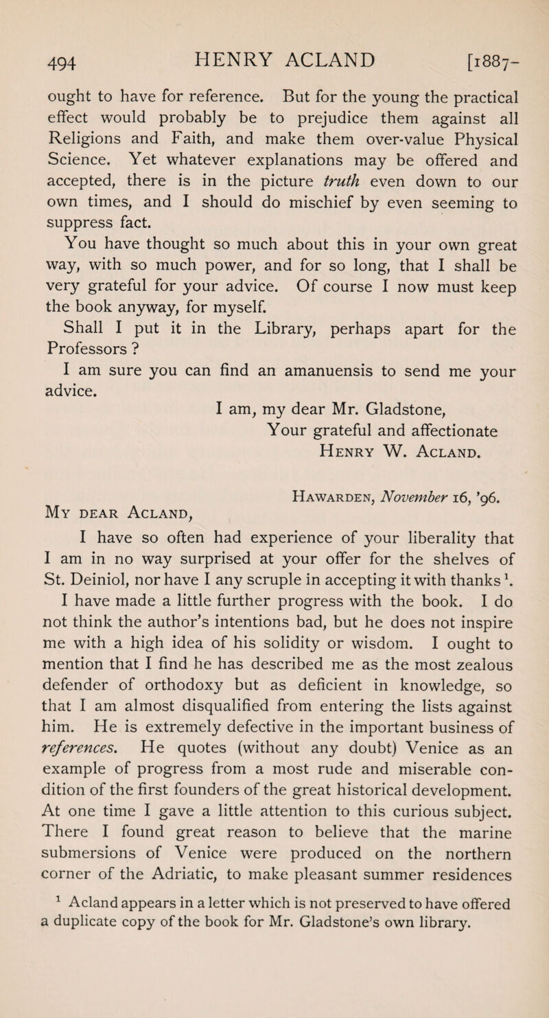 ought to have for reference. But for the young the practical effect would probably be to prejudice them against all Religions and Faith, and make them over-value Physical Science. Yet whatever explanations may be offered and accepted, there is in the picture truth even down to our own times, and I should do mischief by even seeming to suppress fact. You have thought so much about this in your own great way, with so much power, and for so long, that I shall be very grateful for your advice. Of course I now must keep the book anyway, for myself. Shall I put it in the Library, perhaps apart for the Professors ? I am sure you can find an amanuensis to send me your advice. I am, my dear Mr. Gladstone, Your grateful and affectionate Henry W. Acland. Hawarden, November 16, ’96. My dear Acland, I have so often had experience of your liberality that I am in no way surprised at your offer for the shelves of St. Deiniol, nor have I any scruple in accepting it with thanks1. I have made a little further progress with the book. I do not think the author’s intentions bad, but he does not inspire me with a high idea of his solidity or wisdom. I ought to mention that I find he has described me as the most zealous defender of orthodoxy but as deficient in knowledge, so that I am almost disqualified from entering the lists against him. He is extremely defective in the important business of references. He quotes (without any doubt) Venice as an example of progress from a most rude and miserable con¬ dition of the first founders of the great historical development. At one time I gave a little attention to this curious subject. There I found great reason to believe that the marine submersions of Venice were produced on the northern corner of the Adriatic, to make pleasant summer residences 1 Acland appears in a letter which is not preserved to have offered a duplicate copy of the book for Mr. Gladstone’s own library.