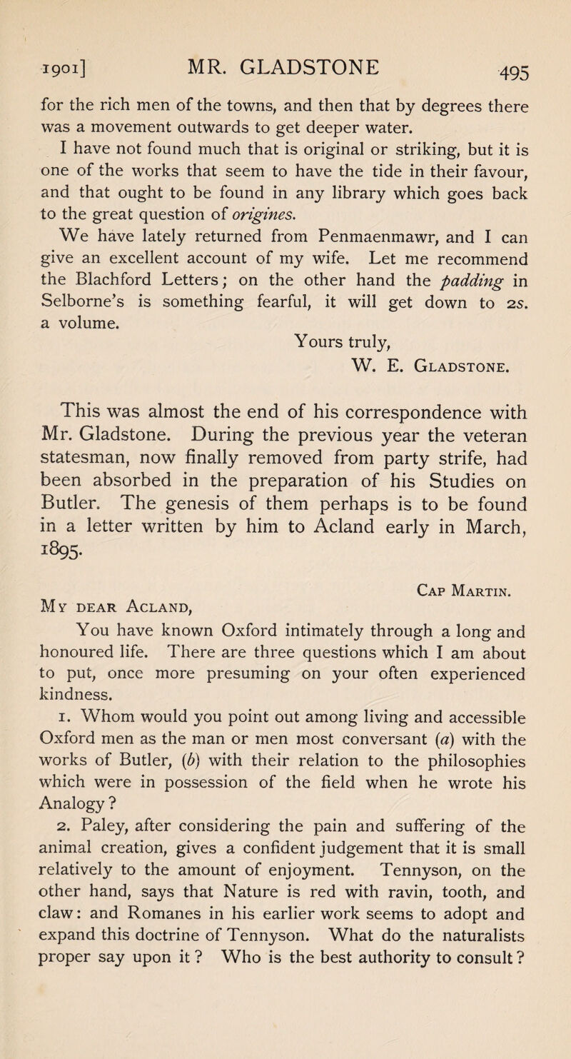 MR. GLADSTONE 1901] for the rich men of the towns, and then that by degrees there was a movement outwards to get deeper water. I have not found much that is original or striking, but it is one of the works that seem to have the tide in their favour, and that ought to be found in any library which goes back to the great question of origines. We have lately returned from Penmaenmawr, and I can give an excellent account of my wife. Let me recommend the Blachford Letters; on the other hand the padding in Selborne’s is something fearful, it will get down to 25. a volume. Yours truly, W. E. Gladstone. This was almost the end of his correspondence with Mr. Gladstone. During the previous year the veteran statesman, now finally removed from party strife, had been absorbed in the preparation of his Studies on Butler. The genesis of them perhaps is to be found in a letter written by him to Acland early in March, 1895. Cap Martin. My dear Acland, You have known Oxford intimately through a long and honoured life. There are three questions which I am about to put, once more presuming on your often experienced kindness. 1. Whom would you point out among living and accessible Oxford men as the man or men most conversant (a) with the works of Butler, (b) with their relation to the philosophies which were in possession of the field when he wrote his Analogy ? 2. Paley, after considering the pain and suffering of the animal creation, gives a confident judgement that it is small relatively to the amount of enjoyment. Tennyson, on the other hand, says that Nature is red with ravin, tooth, and claw: and Romanes in his earlier work seems to adopt and expand this doctrine of Tennyson. What do the naturalists proper say upon it ? Who is the best authority to consult ?