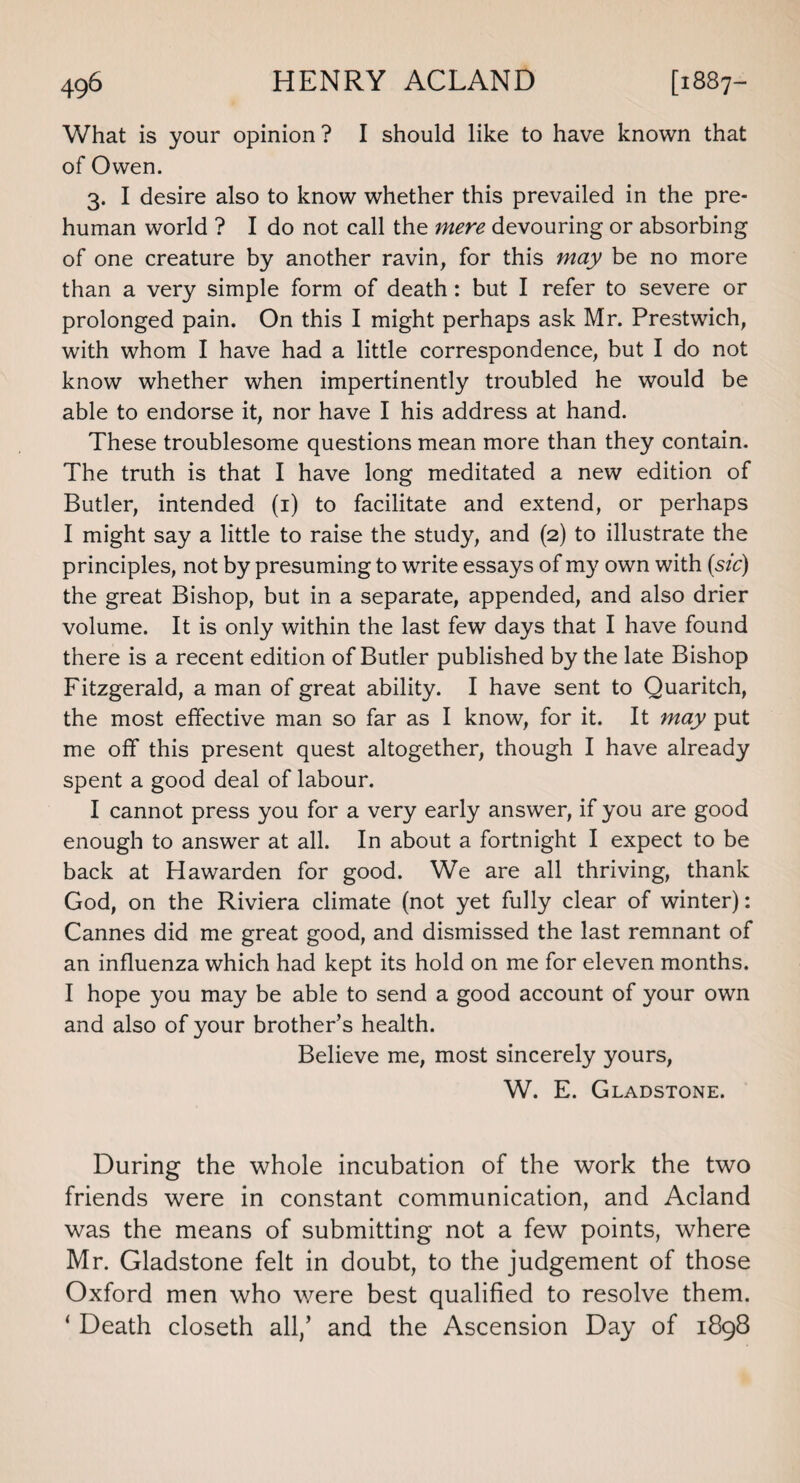 What is your opinion ? I should like to have known that of Owen. 3. I desire also to know whether this prevailed in the pre¬ human world ? I do not call the mere devouring or absorbing of one creature by another ravin, for this may be no more than a very simple form of death: but I refer to severe or prolonged pain. On this I might perhaps ask Mr. Prestwich, with whom I have had a little correspondence, but I do not know whether when impertinently troubled he would be able to endorse it, nor have I his address at hand. These troublesome questions mean more than they contain. The truth is that I have long meditated a new edition of Butler, intended (1) to facilitate and extend, or perhaps I might say a little to raise the study, and (2) to illustrate the principles, not by presuming to write essays of my own with (sic) the great Bishop, but in a separate, appended, and also drier volume. It is only within the last few days that I have found there is a recent edition of Butler published by the late Bishop Fitzgerald, a man of great ability. I have sent to Quaritch, the most effective man so far as I know, for it. It may put me off this present quest altogether, though I have already spent a good deal of labour. I cannot press you for a very early answer, if you are good enough to answer at all. In about a fortnight I expect to be back at Hawarden for good. We are all thriving, thank God, on the Riviera climate (not yet fully clear of winter): Cannes did me great good, and dismissed the last remnant of an influenza which had kept its hold on me for eleven months. I hope you may be able to send a good account of your own and also of your brother’s health. Believe me, most sincerely yours, W. E. Gladstone. During the whole incubation of the work the two friends were in constant communication, and Acland was the means of submitting not a few points, where Mr. Gladstone felt in doubt, to the judgement of those Oxford men who were best qualified to resolve them. ‘ Death closeth all/ and the Ascension Day of 1898