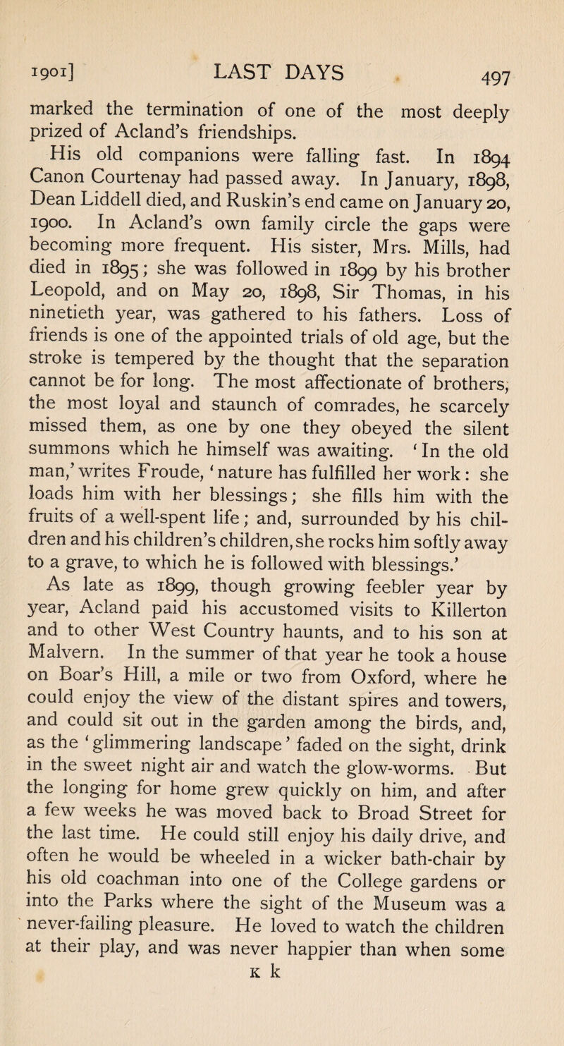 marked the termination of one of the most deeply prized of Acland’s friendships. His old companions were falling fast. In 1894 Canon Courtenay had passed away. In January, 1898, Dean Liddell died, and Ruskin’s end came on January 20, 1900. In Acland’s own family circle the gaps were becoming more frequent. His sister, Mrs. Mills, had died in 1895; she was followed in 1899 by his brother Leopold, and on May 20, 1898, Sir Thomas, in his ninetieth year, was gathered to his fathers. Loss of friends is one of the appointed trials of old age, but the stroke is tempered by the thought that the separation cannot be for long. The most affectionate of brothers, the most loyal and staunch of comrades, he scarcely missed them, as one by one they obeyed the silent summons which he himself was awaiting. ‘ In the old man,’writes Froude, ‘ nature has fulfilled her work: she loads him with her blessings; she fills him with the fruits of a well-spent life; and, surrounded by his chil¬ dren and his children’s children, she rocks him softly away to a grave, to which he is followed with blessings.’ As late as 1899, though growing feebler year by 3^ear, Acland paid his accustomed visits to Killerton and to other West Country haunts, and to his son at Malvern. In the summer of that year he took a house on Boar’s Hill, a mile or two from Oxford, where he could enjoy the view of the distant spires and towers, and could sit out in the garden among the birds, and, as the ‘glimmering landscape’ faded on the sight, drink in the sweet night air and watch the glow-worms. But the longing for home grew quickly on him, and after a few weeks he was moved back to Broad Street for the last time. He could still enjoy his daily drive, and often he would be wheeled in a wicker bath-chair by his old coachman into one of the College gardens or into the Parks where the sight of the Museum was a never-failing pleasure. He loved to watch the children at their play, and was never happier than when some k k
