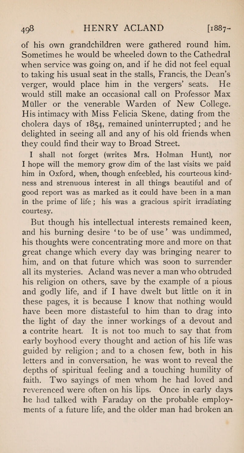 of his own grandchildren were gathered round him. Sometimes he would be wheeled down to the Cathedral when service was going on, and if he did not feel equal to taking his usual seat in the stalls, Francis, the Dean’s verger, would place him in the vergers’ seats. He would still make an occasional call on Professor Max Muller or the venerable Warden of New College. His intimacy with Miss Felicia Skene, dating from the cholera days of 1854, remained uninterrupted; and he delighted in seeing all and any of his old friends when they could find their way to Broad Street. I shall not forget (writes Mrs. Holman Hunt), nor I hope will the memory grow dim of the last visits we paid him in Oxford, when, though enfeebled, his courteous kind¬ ness and strenuous interest in all things beautiful and of good report was as marked as it could have been in a man in the prime of life; his was a gracious spirit irradiating courtesy. But though his intellectual interests remained keen, and his burning desire ‘ to be of use ’ was undimmed, his thoughts were concentrating more and more on that great change which every day was bringing nearer to him, and on that future which was soon to surrender all its mysteries. Acland was never a man who obtruded his religion on others, save by the example of a pious and godly life, and if I have dwelt but little on it in these pages, it is because I know that nothing would have been more distasteful to him than to drag into the light of day the inner workings of a devout and a contrite heart. It is not too much to say that from early boyhood every thought and action of his life was guided by religion; and to a chosen few, both in his letters and in conversation, he was wont to reveal the depths of spiritual feeling and a touching humility of faith. Two sayings of men whom he had loved and reverenced were often on his lips. Once in early days he had talked with Faraday on the probable employ¬ ments of a future life, and the older man had broken an