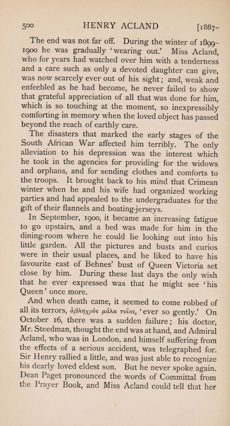 [1887- The end was not far off. During the winter of 1899- 1900 he was gradually ‘wearing out/ Miss Acland, who for years had watched over him with a tenderness and a caie such as only a devoted daughter can give, was now scarcely ever out of his sight; and, weak and enfeebled as he had become, he never failed to show that grateful appreciation of all that was done for him, which is so touching at the moment, so inexpressibly comforting in memory when the loved object has passed beyond the reach of earthly care. The disasters that marked the early stages of the South African War affected him terribly. The only alleviation to his depression was the interest which he took in the agencies for providing for the widows and orphans, and for sending clothes and comforts to the troops. It brought back to his mind that Crimean winter when he and his wife had organized working parties and had appealed to the undergraduates for the gift of their flannels and boating-jerseys. In September, 1900, it became an increasing fatigue to go upstairs, and a bed was made for him in the dining-room where he could lie looking out into his little garden. All the pictures and busts and curios were in their usual places, and he liked to have his favourite cast of Behnes’ bust of Queen Victoria set close by him. During these last days the only wish that he ever expressed was that he might see ‘his Queen’ once more. And when death came, it seemed to come robbed of all its terrors, aftkrjxpds p,a\a tolo?, ‘ ever so gently.’ On October 16, there was a sudden failure \ his doctor, Mr. Steedman, thought the end was at hand, and Admiral Acland, who was in London, and himself suffering from the effects of a serious accident, was telegraphed for. Sir Henry rallied a little, and was just able to recognize his dearly loved eldest son. But he never spoke again. Dean Paget pronounced the words of Committal from the Prayer Book, and Miss Acland could tell that her
