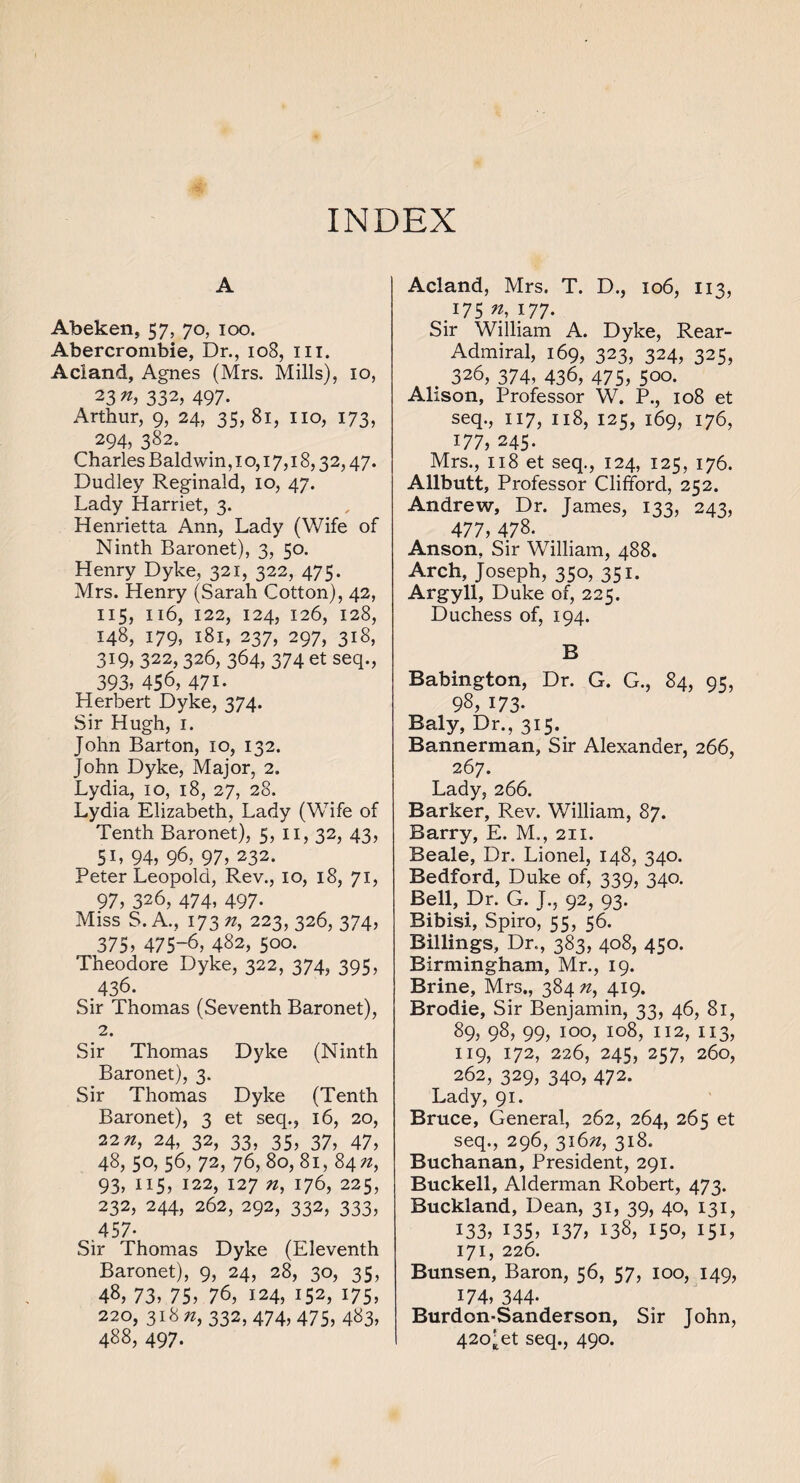 INDEX A Abeken, 57, 70, 100. Abercrombie, Dr., 108, hi. Acland, Agnes (Mrs. Mills), 10, 23 n, 332, 497. Arthur, 9, 24, 35, 81, no, 173, 294, 382. Charles Baldwin, 1 o, 17,18,32,47. Dudley Reginald, 10, 47. Lady Harriet, 3. Henrietta Ann, Lady (Wife of Ninth Baronet), 3, 50. Henry Dyke, 321, 322, 475. Mrs. Henry (Sarah Cotton), 42, 115, 116, 122, 124, 126, 128, 148, 179, 181, 237, 297, 318, 319, 322, 326, 364, 374 et seq., 393, 456, 471* Herbert Dyke, 374. Sir Hugh, 1. John Barton, 10, 132. John Dyke, Major, 2. Lydia, 10, 18, 27, 28. Lydia Elizabeth, Lady (WTife of Tenth Baronet), 5, n, 32, 43, 5L 94, 96, 97, 232. Peter Leopold, Rev., 10, 18, 71, 97, 326, 474, 497- Miss S. A., 173 n, 223, 326, 374, 375, 475-6, 482, 500. Theodore Dyke, 322, 374, 395, .436. Sir Thomas (Seventh Baronet), 2. Sir Thomas Dyke (Ninth Baronet), 3. Sir Thomas Dyke (Tenth Baronet), 3 et seq., 16, 20, 22^, 24, 32, 33, 35, 37, 47, 48, 50, 56, 72, 76, 80, 81, 84 n, 93, 115, 122, 127 n, 176, 225, 232, 244, 262, 292, 332, 333, .457- Sir Thomas Dyke (Eleventh Baronet), 9, 24, 28, 30, 35, 48, 73, 75, 76, 124, 152, 175, 220,318^, 332,474, 475, 483, 488, 497. Acland, Mrs. T. D., 106, 113, .175 «, 177- Sir William A. Dyke, Rear- Admiral, 169, 323, 324, 325, . 326, 374, 436, 475, 500. Alison, Professor W. P., 108 et seq., 117, 118, 125, 169, 176, 177, 245. Mrs., 118 et seq., 124, 125, 176. Allbutt, Professor Clifford, 252. Andrew, Dr. James, 133, 243, 477, 478. Anson, Sir William, 488. Arch, Joseph, 350, 351. Argyll, Duke of, 225. Duchess of, 194. B Babington, Dr. G. G., 84, 95, 98, 173- Baly, Dr., 315. Bannerman, Sir Alexander, 266, 267. Lady, 266. Barker, Rev. William, 87. Barry, E. M., 211. Beale, Dr. Lionel, 148, 340. Bedford, Duke of, 339, 340. Bell, Dr. G. J., 92, 93. Bibisi, Spiro, 55, 56. Billings, Dr., 383, 408, 450. Birmingham, Mr., 19. Brine, Mrs., 384 #, 419. Brodie, Sir Benjamin, 33, 46, 81, 89, 98, 99, 100, 108, 112, 113, 119, 172, 226, 245, 257, 260, 262, 329, 340, 472. Lady, 91. Bruce, General, 262, 264, 265 et seq., 296, 316#, 318. Buchanan, President, 291. Buckell, Alderman Robert, 473. Buckland, Dean, 31, 39, 40, 131, 133, 135, 137, 138, 150, I5D 171, 226. Bunsen, Baron, 56, 57, 100, 149, 174, 344- Burdon-Sanderson, Sir John, 42o^et seq., 490.