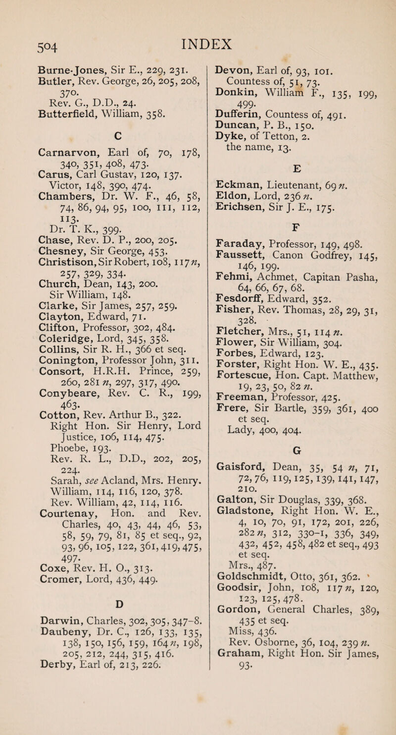 5°4 Burne-Jones, Sir E., 229, 231. Butler, Rev. George, 26, 205, 208, 370- Rev. G., D.D., 24. Butterfield, William, 358. C Carnarvon, Earl of, 70, 178, 340, 351, 408, 473. Carus, Carl Gustav, 120, 137. Victor, 148, 390, 474. Chambers, Dr. W. F., 46, 58, 74, 86, 94, 95, 100, hi, 112, 113- Dr. T. K., 399. Chase, Rev. D. P., 200, 205. Chesney, Sir George, 453. Christison, Sir Robert, 108, 117/z, 257, 329, 334- Church, Dean, 143, 200. Sir William, 148. Clarke, Sir James, 257, 259. Clayton, Edward, 71. Clifton, Professor, 302, 484. Coleridge, Lord, 345, 358. Collins, Sir R. H., 366 et seq. Conington, Professor John, 311. Consort, H.R.H. Prince, 259, 260, 281 «, 297, 317, 490. Conybeare, Rev. C. R., 199, 463. Cotton, Rev. Arthur B., 322. Right Hon. Sir Henry, Lord Justice, 106, 114, 475. Phoebe, 193. Rev. R. L., D.D., 202, 205, 224. Sarah, see Acland, Mrs. Henry. William, 114, 116, 120, 378. Rev. William, 42, 114, 116. Courtenay, Hon. and Rev. Charles, 40, 43, 44, 46, 53, 58, 59) 79, 81, 85 et seq., 92, 93, 96, 105,122, 361,419,475, 497- Coxe, Rev. H. O., 313. Cromer, Lord, 436, 449. D Darwin, Charles, 302, 305,347-8. Daubeny, Dr. C., 126, 133, 135, 138, 150, 156, 159, 164*, 198, 205, 212, 244, 315, 416. Derby, Earl of, 213, 226. Devon, Earl of, 93, 101. Countess of, 51, 73. Donkin, William F., 135, 199, 499- Dufferin, Countess of, 491. Duncan, P. B., 150. Dyke, of Tetton, 2. the name, 13. E Eckman, Lieutenant, 69 n. Eldon, Lord, 236 n. Erichsen, Sir J. E., 175. F Faraday, Professor, 149, 498. Faussett, Canon Godfrey, 145, 146, 199. Fehmi, Achmet, Capitan Pasha, 64, 66, 67, 68. FesdorfF, Edward, 352. Fisher, Rev. Thomas, 28, 29, 31, 328. • Fletcher, Mrs., 51, 114^. Flower, Sir William, 304. Forbes, Edward, 123. Forster, Right Hon. W. E., 435. Fortescue, Hon. Capt. Matthew, 19) 23) 5°) 82 n. Freeman, Professor, 425. Frere, Sir Bartle, 359, 361, 400 et seq. Lady, 400, 404. G Gaisford, Dean, 35, 54 n, 71, 72,76, 119,125,139,141,147, 210. Galton, Sir Douglas, 339, 368. Gladstone, Right Hon. W. E., 4, 10, 70, 91, 172, 201, 226, 282 n, 312, 330-1, 336, 349, 432, 452, 458, 482 et seq., 493 et seq. Mrs., 487. Goldschmidt, Otto, 361, 362. ' Goodsir, John, 108, 117^, 120, 123, 125,478. Gordon, General Charles, 389, 435 et seq. Miss, 436. Rev. Osborne, 36, 104, 239 n. Graham, Right Hon. Sir James, 93-