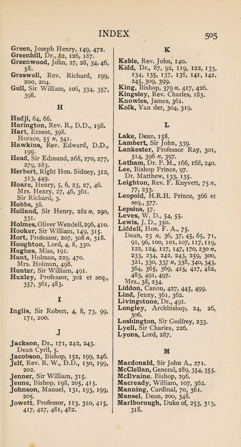 5°5 Green, Joseph Henry, 149, 472. Greenhill, Dr., 82, 126, 187. Greenwood, John, 27, 28, 34,46, 58. Greswell, Rev. Richard, 199, 200, 204. Gull, Sir William, 106, 334. 357, 398. H Hadji, 64, 66. Harington, Rev. R., D.D., 198. Hart, Ernest, 398. Horace, 55 n, 341. Hawkins, Rev. Edward, D.D., 199- Head, Sir Edmund, 268, 270, 277, 279, 283. Herbert, Right Hon. Sidney, 312, 313, 449- Hoare, Henry, 5, 6, 23, 27, 46. Mrs. Henry, 27, 46, 361. Sir Richard, 3. Hobbs, 38. Holland, Sir Henry, 28272, 290, 331- Holmes, Oliver Wendell, 296,410. Hooker, Sir William, 149, 315. Hort, Professor, 207, 30822, 318. Houghton, Lord, 4, 8, 330. Hughes, Miss, 191. Hunt, Holman, 229, 470. Mrs. Holman, 498. Hunter, Sir William, 491. Huxley, Professor, 302 et seq., 357, 361, 483* ' I Inglis, Sir Robert, 4, 8, 73, 99, 171, 200. J Jackson, Dr., 171, 242, 243. Dean Cyril, 5. Jacobson, Bishop, 152, 199, 246. Jelf, Rev. R. W., D.D., 130, 199, 202. Jenner, Sir William, 315. Jeune, Bishop, 198, 205, 415. Johnson, Manuel, 131, 193, 199, 205. Jowett, Professor, 113, 310, 415, 417, 427, 481, 482. K Keble, Rev. John, 140. Kidd, Dr., 87, 92, 119, 122, 133, 134, 135, 137, 138, 141, 142, 245, 309, 399- King, Bishop, 37922, 417, 426. Kingsley, Rev. Charles, 183. Knowles, James, 361. Kolk, Van der, 304, 319. L Lake, Dean, 158. Lambert, Sir John, 339. Lankester, Professor Ray, 301, 314, 396 72, 397. Latham, Dr. P. M., 166, 168, 240. Lee, Bishop Prince, 97. Dr. Matthew, 133, 135. Leighton, Rev. F. Knyvett, 75 72, 77, 233. Leopold, H.R.H. Prince, 366 et seq., 377. Lepsius, 57- Leves, W. D., 54, 55. Lewis, J. D., 350. Liddell, Hon. F. A., 75. Dean, 23 72, 36, 37, 45, 65, 71, 91, 96, 100, 101,107, 117,119, 122, 124, 127, 147, 170,230 72, 233, 234, 242, 243, 259, 300, 32i, 330, 337 n, 338, 340, 343, 364, 365, 369, 42S, 427, 482, 483, 491, 497. Mrs., 38, 234. Liddon, Canon, 427, 445, 499. Lind, Jenny, 361, 362. Livingstone, Dr., 491. Longley, Archbishop, 24, 26, 3°6. Lushington, Sir Godfrey, 233. Lyell, Sir Charles, 226. Lyons, Lord, 287. M Macdonald, Sir John A., 271. McClellan, General, 289, 354, 35 5. Mcllvaine, Bishop, 296. Macready, William, 107, 362. Manning, Cardinal, 70, 361. Mansel, Dean, 200, 348. Marlborough, Duke of, 253, 313, 318.