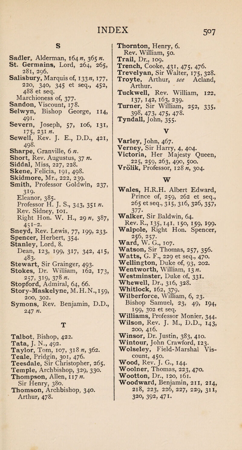 5°7 s Sadler, Alderman, 164 n, 36571. St. Germains, Lord, 264, 265, 281, 296. Salisbury, Marquis of, 13371, 177, 220, 340, 345 et seq., 452, 488 et seq. Marchioness of, 377. Sandon, Viscount, 178. Selwyn, Bishop George, 114, 491. Severn, Joseph, 57, 106, 131, 175, 2317t. Sewell, Rev. J. E., D.D., 421, 498. Sharpe, Granville, 6 n. Short, Rev. Augustus, 37 71. Siddal, Miss, 227, 228. Skene, Felicia, 191, 498. Skidmore, Mr., 222, 239. Smith, Professor Goldwin, 237, 319- Eleanor, 385. Professor H. J. S., 343, 351 71. Rev. Sidney, ioi. Right Hon. W. H., 29^, 387, 451~2* Sneyd, Rev. Lewis, 77, 199, 233. Spencer, Herbert, 354. Stanley, Lord, 8. Dean, 123, 199, 317, 342, 415, 483- Stewart, Sir Grainger, 493. Stokes, Dr. William, 162, 173, 257, 319, 378^. Stopford, Admiral, 64, 66. Story-Maskelyne, M.H.N., 159, 200, 302. Symons, Rev. Benjamin, D.D., 247 n. T Talbot, Bishop, 422. Tata, J. N., 492. Taylor, Tom, 107, 318 n, 362. Teale, Pridgin, 301, 476. Teesdale, Sir Christopher, 265. Temple, Archbishop, 329, 330* Thompson, Allen, 117/2. Sir Henry, 380. Thomson, Archbishop, 340. Arthur, 478. Thornton, Henry, 6. Rev. William, 50. Trail, Dr., 109. Trench, Cooke, 431, 475, 476. Trevelyan, Sir Walter, 175, 328. Troyte, Arthur, see Acland, Arthur. Tuckwell, Rev. William, 122, 137, 142,163, 239. Turner, Sir William, 252, 335, 398, 473, 475, 478. Tyndall, John, 355. V Varley, John, 467. Verney, Sir Harry, 4, 404. Victoria, Her Majesty Queen, ..225, 259, 263, 490, 500. Vrolik, Professor, 12871, 304. W Wales, H.R.H. Albert Edward, Prince of, 259, 262 et seq., 265 et seq., 315,316, 326, 357, 377- Walker, Sir Baldwin, 64. Rev. R., 135,141, 150, 159, 199. Walpole, Right Hon. Spencer, 256, 257. Ward, W. G., 107. Watson, Sir Thomas, 257, 356. Watts, G. F., 229 et seq., 470. Wellington, Duke of, 93, 202. Wentworth, William, 1371. Westminster, Duke of, 331. Whewell, Dr., 316, 328. Whitlock, 162, 379. Wilberforce, William, 6, 23. Bishop Samuel, 23, 49, 194, 199, 302 et seq. Williams, Professor Monier, 344. Wilson, Rev. J. M., D.D., 143, 200, 416. Winsor, Dr. Justin, 383, 410. Wintour, John Crawford, 123. Wolseley, Field-Marshal Vis¬ count, 450. Wood, Rev. J. G., 144. Woolner, Thomas, 223, 470. Wootton, Dr., 120, 161. Woodward, Benjamin, 211, 214, 218, 223, 226, 227, 229, 311, 320,392,471.