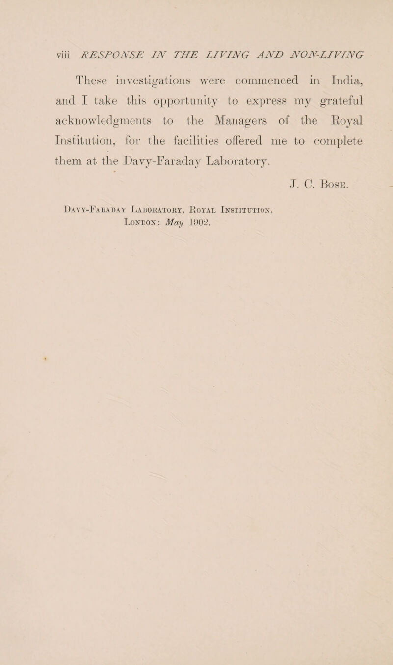 These investigations were commenced in India, and I take this opportunity to express my grateful acknowledgments to the Managers of the Eoyal Institution, for the facilities offered me to complete them at the Davy-Faraday Laboratory. J. C. Bose. Davy-Faraday Laboratory, Royal Institution, Loneon: May 1902.