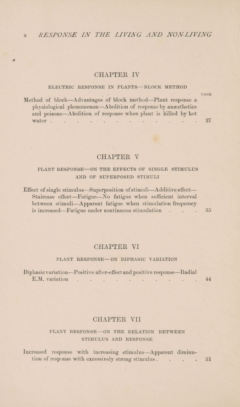 CHAPTER IY ELECTRIC RESPONSE IN PLANTS—BLOCK METHOD PAGE Method of block—Advantages of block method—Plant response a physiological phenomenon—Abolition of response by anaesthetics and poisons—Abolition of response when plant is killed by hot water ............ 27 CHAPTER Y PLANT RESPONSE—ON THE EFFECTS OF SINGLE STIMULUS AND OF SUPERPOSED STIMULI Effect of single stimulus—Superposition of stimuli—Additive effect— Staircase effect—Fatigue—No fatigue when sufficient interval between stimuli—Apparent fatigue when stimulation frequency is increased—Fatigue under continuous stimulation ... 35 CHAPTER VI PLANT RESPONSE—ON DIPHASIC VARIATION Diphasic variation—Positive after-effect and positive response—Radial E.M. variation .......... 44 CHAPTER VII PLANT RESPONSE—ON THE RELATION BETWEEN STIMULUS AND RESPONSE Increased response with increasing stimulus—Apparent diminu¬ tion of response with excessively strong stimulus .... 51