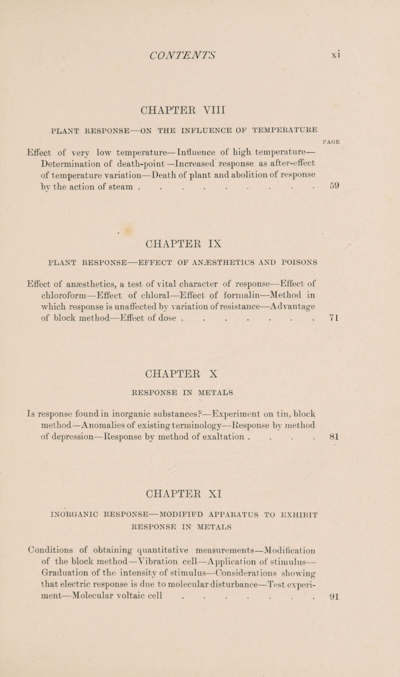 CHAPTEE VIII PLANT RESPONSE—ON THE INFLUENCE OF TEMPERATURE PAGE Effect of very low temperature—Influence of high temperature— Determination of death-point —Increased response as after-effect of temperature variation—Death of plant and abolition of response by the action of steam ......... 59 CHAPTEE IX PLANT RESPONSE—EFFECT OF ANAESTHETICS AND POISONS Effect of anaesthetics, a test of vital character of response—Effect of chloroform—-Effect of chloral—Effect of formalin—Method in which response is unaffected by variation of resistance—Advantage of block method—Effect of dose . . . . . . .71 CHAPTEE X RESPONSE IN METALS Is response found in inorganic substances?—Experiment on tin, block method—Anomalies of existing terminology—Eesponse by method of depression—Response by method of exaltation .... 81 CHAPTER XI INORGANIC RESPONSE—MODIFIED APPARATUS TO EXHIBIT RESPONSE IN METALS Conditions of obtaining quantitative measurements—Modification of the block method—Vibration cell—Application of stimulus-—- Graduation of the intensity of stimulus—Considerations showing that electric response is due to molecular disturbance—Test experi¬ ment—Molecular voltaic cell . . . . . . 91