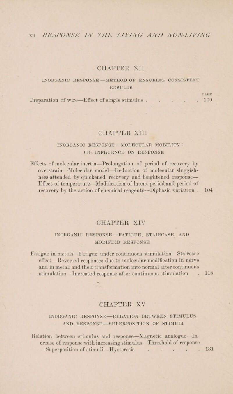 CHAPTER XII INORGANIC RESPONSE—METHOD OF ENSURING CONSISTENT RESULTS PAGE Preparation of wire—Effect of single stimulus ..... 100 CHAPTER XIII INORGANIC RESPONSE—MOLECULAR MOBILITY : ITS INFLUENCE ON RESPONSE Effects of molecular inertia—Prolongation of period of recovery by overstrain—Molecular model—Reduction of molecular sluggish¬ ness attended by quickened recovery and heightened response— Effect of temperature—Modification of latent period and period of recovery by the action of chemical reagents—Diphasic variation . 104 CHAPTER XIV INORGANIC RESPONSE — FATIGUE, STAIRCASE, AND MODIFIED RESPONSE Fatigue in metals—Fatigue under continuous stimulation—Staircase effect—Reversed responses due to molecular modification in nerve and in metal, and their transformation into normal after continuous stimulation—Increased response after continuous stimulation . 118 CHAPTER XV INORGANIC RESPONSE—RELATION BETWEEN STIMULUS AND RESPONSE — SUPERPOSITION OF STIMULI Relation between stimulus and response—Magnetic analogue—In¬ crease of response with increasing stimulus—Threshold of response —Superposition of stimuli—Hysteresis ..... 181