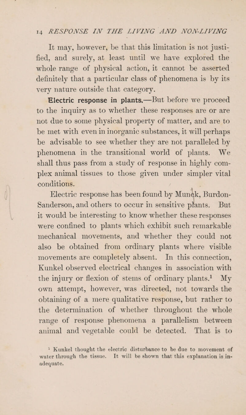 It may, however, be that this limitation is not justi¬ fied, and surely, at least until we have explored the whole range of physical action, it cannot be asserted definitely that a particular class of phenomena is by its very nature outside that category. Electric response in plants.—But before we proceed to the inquiry as to whether these responses are or are not due to some physical property of matter, and are to be met with even in inorganic substances, it will perhaps be advisable to see whether they are not paralleled by phenomena in the transitional world of plants. We shall thus pass from a study of response in highly com¬ plex animal tissues to those given under simpler vital conditions. / Electric response has been found by Munck, Burdon- Sanderson, and others to occur in sensitive plants. But it would be interesting to know whether these responses were confined to plants which exhibit such remarkable mechanical movements, and whether they could not also be obtained from ordinary plants where visible movements are completely absent. In this connection, Kunkel observed electrical chaimes in association with O the injury or flexion of stems of ordinary plants.1 My own attempt, however, was directed, not towards the obtaining of a mere qualitative response, but rather to the determination of whether throughout the whole range of response phenomena a parallelism between animal and vegetable could be detected. That is to 1 Kunkel thought the electric disturbance to be due to movement of water through the tissue. It will be shown that this explanation is in¬ adequate.