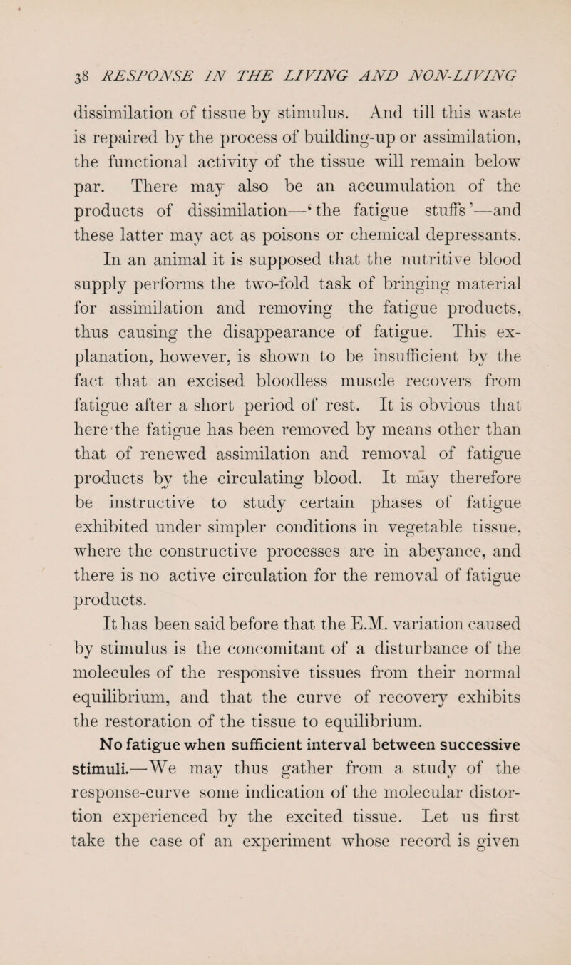 dissimilation of tissue by stimulus. And till this waste is repaired by the process of building-up or assimilation, the functional activity of the tissue will remain below par. There may also be an accumulation of the products of dissimilation—6 the fatigue stuffs ?—and these latter may act as poisons or chemical depressants. In an animal it is supposed that the nutritive blood supply performs the two-fold task of bringing material for assimilation and removing the fatigue products, thus causing the disappearance of fatigue. This ex¬ planation, however, is shown to be insufficient by the fact that an excised bloodless muscle recovers from fatigue after a short period of rest. It is obvious that here the fatigue has been removed by means other than that of renewed assimilation and removal of fatigue products by the circulating blood. It may therefore be instructive to study certain phases of fatigue exhibited under simpler conditions in vegetable tissue, where the constructive processes are in abeyance, and there is no active circulation for the removal of fatigue products. It has been said before that the E.M. variation caused by stimulus is the concomitant of a disturbance of the molecules of the responsive tissues from their normal equilibrium, and that the curve of recovery exhibits the restoration of the tissue to equilibrium. No fatigue when sufficient interval between successive stimuli.—We may thus gather from a study of the response-curve some indication of the molecular distor¬ tion experienced by the excited tissue. Let us first take the case of an experiment whose record is given