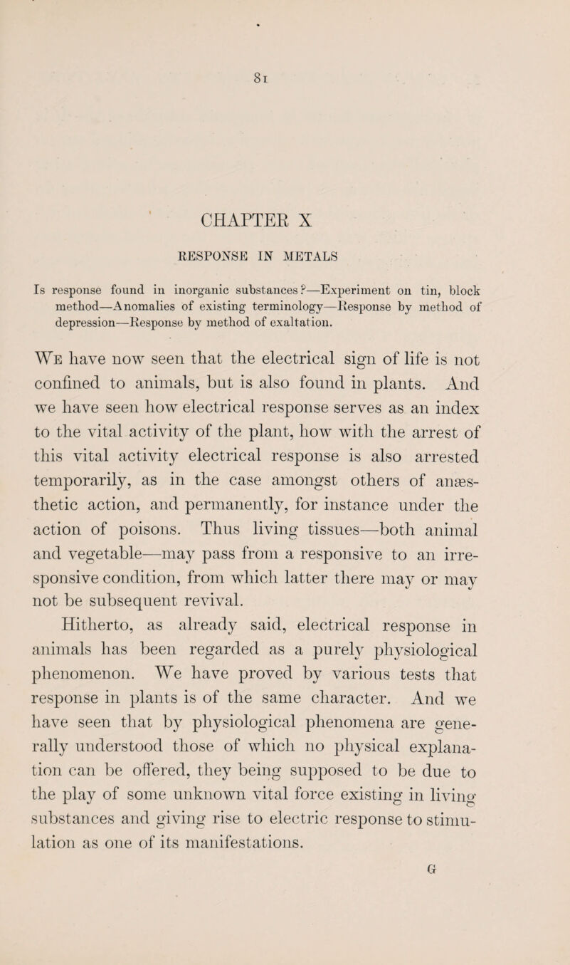 CHAPTER X RESPONSE IN METALS Is response found in inorganic substances P—Experiment on tin, block method—Anomalies of existing terminology—Response by method of depression—Response by method of exaltation. We have now seen that the electrical sign of life is not confined to animals, but is also found in plants. And we have seen how electrical response serves as an index to the vital activity of the plant, how with the arrest of this vital activity electrical response is also arrested temporarily, as in the case amongst others of anaes¬ thetic action, and permanently, for instance under the action of poisons. Thus living tissues—both animal and vegetable—may pass from a responsive to an irre¬ sponsive condition, from which latter there may or may not be subsequent revival. Hitherto, as already said, electrical response in animals has been regarded as a purely physiological phenomenon. We have proved by various tests that response in plants is of the same character. And we have seen that by physiological phenomena are gene¬ rally understood those of which no physical explana¬ tion can be offered, they being supposed to be due to the play of some unknown vital force existing in living- substances and giving rise to electric response to stimu¬ lation as one of its manifestations. ct