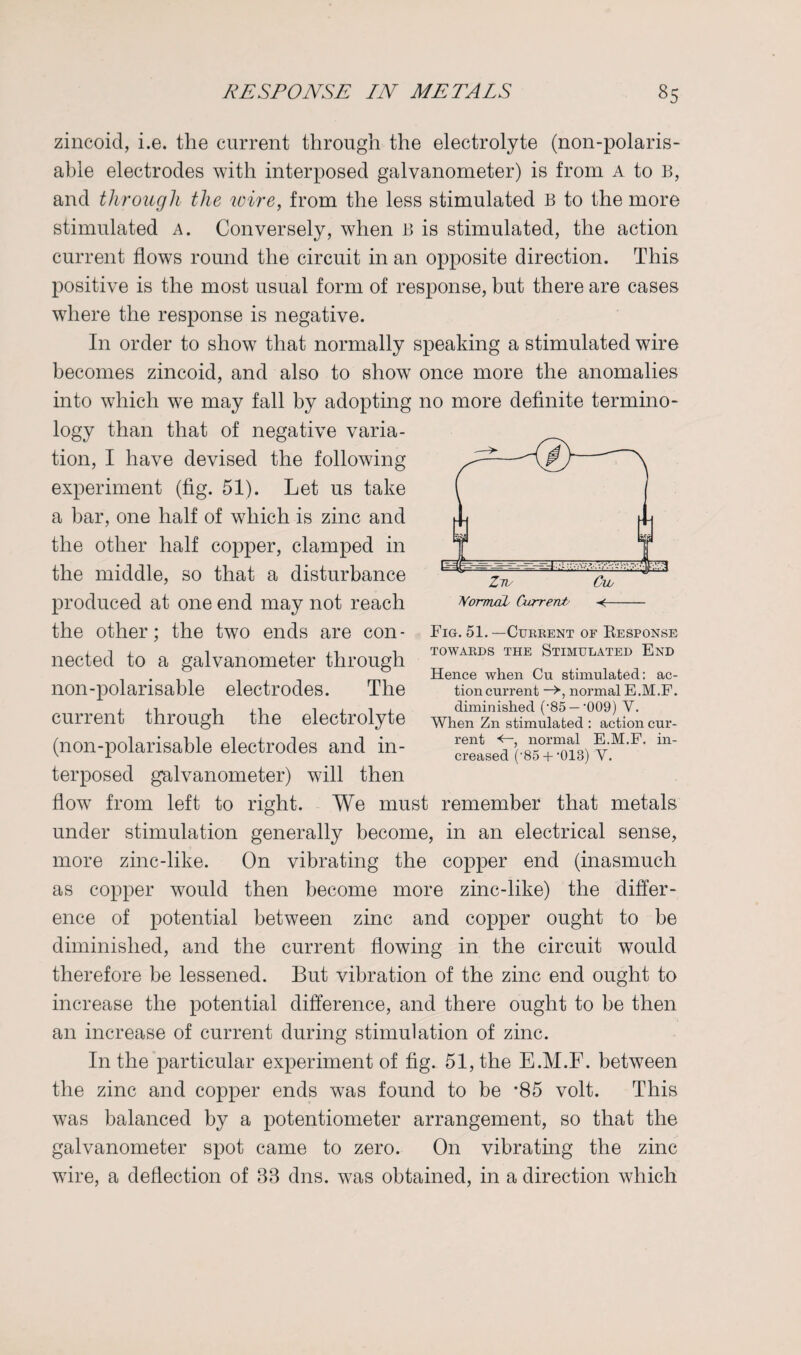 zincoid, i.e. the current through the electrolyte (non-polaris- able electrodes with interposed galvanometer) is from A to B, and through the wire, from the less stimulated B to the more stimulated a. Conversely, when B is stimulated, the action current flows round the circuit in an opposite direction. This positive is the most usual form of response, but there are cases where the response is negative. In order to show that normally speaking a stimulated wire becomes zincoid, and also to show once more the anomalies into which we may fall by adopting no more definite termino¬ logy than that of negative varia¬ tion, I have devised the following experiment (fig. 51). Let us take a bar, one half of which is zinc and the other half copper, clamped in the middle, so that a disturbance produced at one end may not reach the other; the two ends are con¬ nected to a galvanometer through non-polarisable electrodes. The current through the electrolyte (non-polarisable electrodes and in¬ terposed galvanometer) will then flow from left to right. We must remember that metals under stimulation generally become, in an electrical sense, more zinc-like. On vibrating the copper end (inasmuch as copper would then become more zinc-like) the differ¬ ence of potential between zinc and copper ought to be diminished, and the current flowing in the circuit would therefore be lessened. But vibration of the zinc end ought to increase the potential difference, and there ought to be then an increase of current during stimulation of zinc. In the particular experiment of fig. 51, the E.M.F. between the zinc and copper ends was found to be ’85 volt. This was balanced by a potentiometer arrangement, so that the galvanometer spot came to zero. On vibrating the zinc wire, a deflection of 88 dns. was obtained, in a direction which Fig. 51.—Current of Response TOWARDS THE STIMULATED END Hence when Cu stimulated: ac¬ tion current normal E.M.F. diminished (’85 —’009) V. When Zn stimulated : action cur¬ rent , normal E.M.F. in¬ creased ('85+ •013) V.