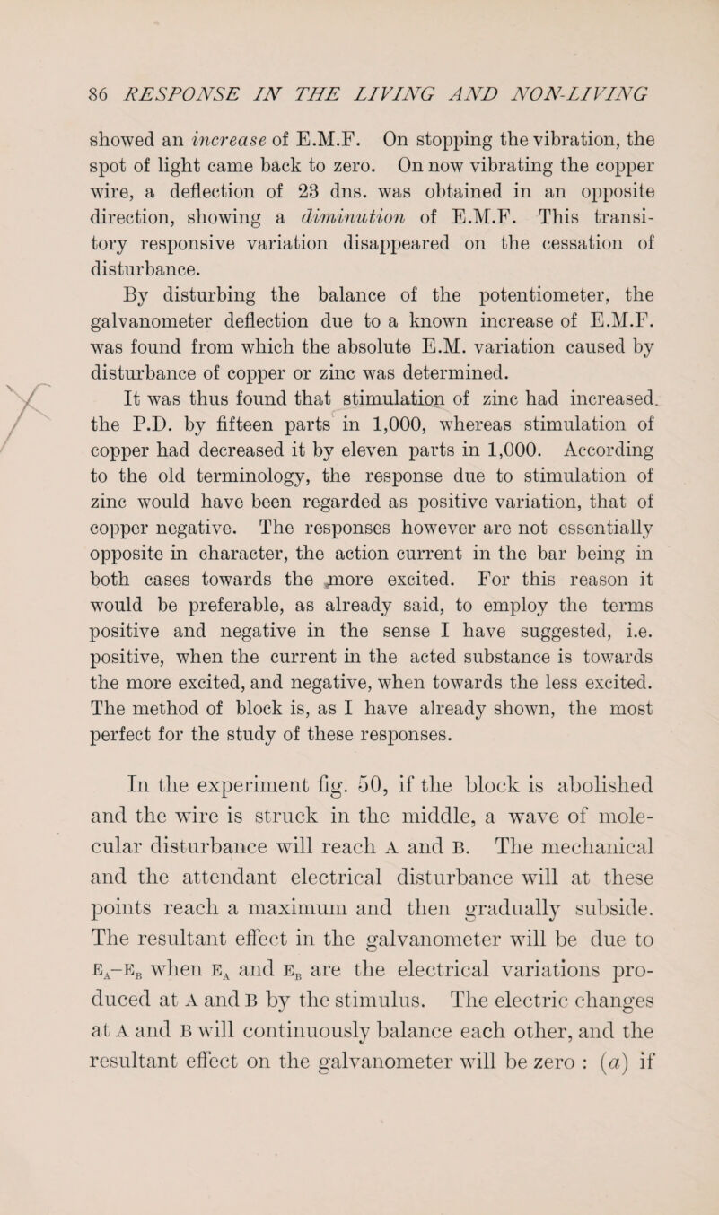 showed an increase of E.M.F. On stopping the vibration, the spot of light came back to zero. On now vibrating the copper wire, a deflection of 28 dns. was obtained in an opposite direction, showing a diminution of E.M.F. This transi¬ tory responsive variation disappeared on the cessation of disturbance. By disturbing the balance of the potentiometer, the galvanometer deflection due to a known increase of E.M.F. was found from which the absolute E.M. variation caused by disturbance of copper or zinc was determined. It was thus found that stimulation of zinc had increased, the P.D. by fifteen parts in 1,000, whereas stimulation of copper had decreased it by eleven parts in 1,000. According to the old terminology, the response due to stimulation of zinc would have been regarded as positive variation, that of copper negative. The responses however are not essentially opposite in character, the action current in the bar being in both cases towards the jnore excited. For this reason it would be preferable, as already said, to employ the terms positive and negative in the sense I have suggested, i.e. positive, when the current in the acted substance is towards the more excited, and negative, when towards the less excited. The method of block is, as I have already shown, the most perfect for the study of these responses. In the experiment fig. 50, if the block is abolished and the wire is struck in the middle, a wave of mole¬ cular disturbance will reach A and B. The mechanical and the attendant electrical disturbance will at these points reach a maximum and then gradually subside. The resultant effect in the galvanometer will be due to ea-eb when ea and eb are the electrical variations pro¬ duced at A and B by the stimulus. The electric changes at A and B will continuously balance each other, and the resultant effect on the galvanometer will be zero : (a) if