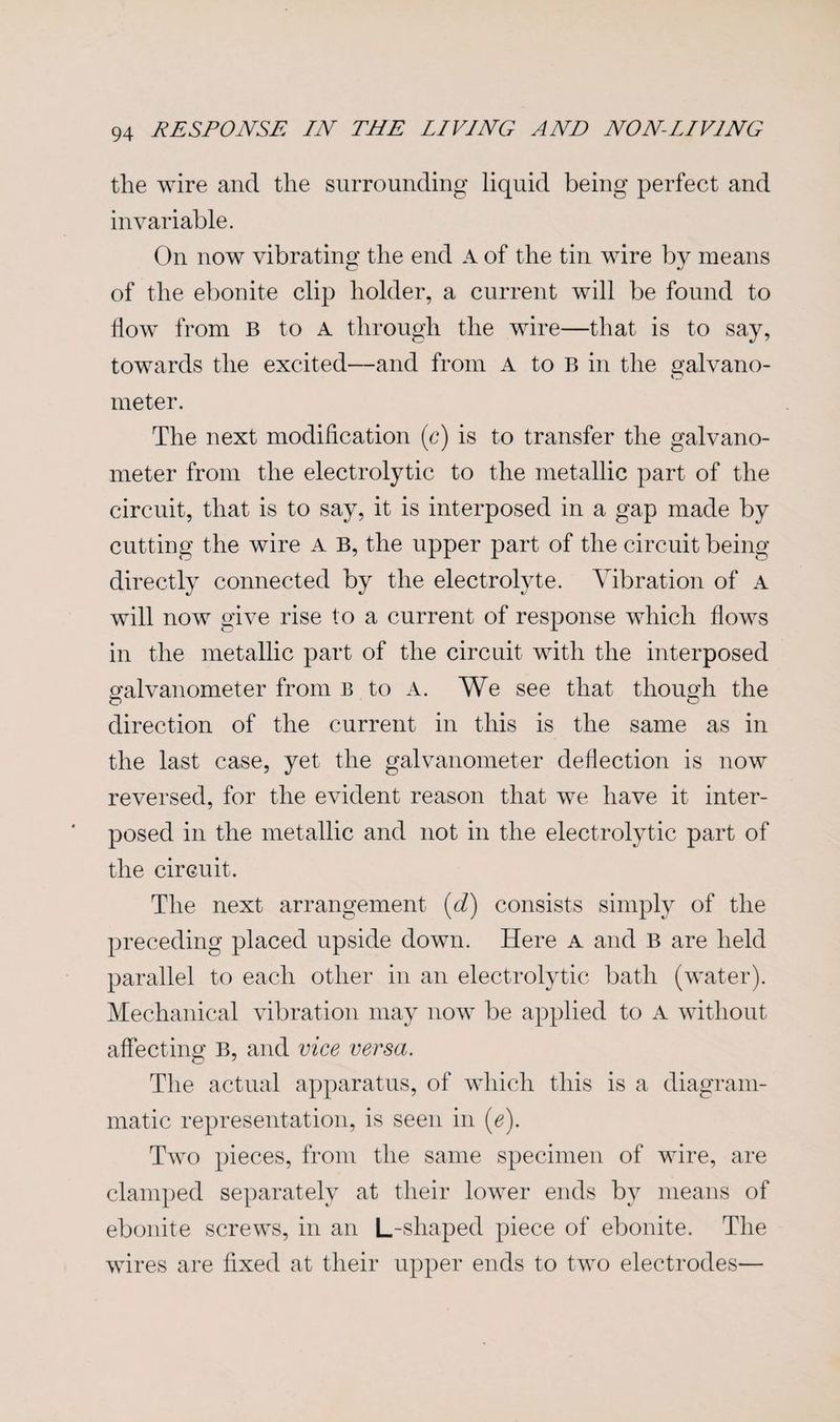 the wire and the surrounding liquid being perfect and invariable. On now vibrating the end A of the tin wire by means of the ebonite clip holder, a current will be found to How from B to A through the wire—that is to say, towards the excited—and from A to B in the galvano¬ meter. The next modification (c) is to transfer the galvano¬ meter from the electrolytic to the metallic part of the circuit, that is to say, it is interposed in a gap made by cutting the wire A B, the upper part of the circuit being directly connected by the electrolyte. Vibration of a will now give rise to a current of response which hows in the metallic part of the circuit with the interposed ofalvanometer from B to A. We see that though the o o direction of the current in this is the same as in the last case, yet the galvanometer deflection is now reversed, for the evident reason that we have it inter¬ posed in the metallic and not in the electrolytic part of the circuit. The next arrangement (d) consists simply of the preceding placed upside down. Here a and B are held parallel to each other in an electrolytic bath (water). Mechanical vibration may now be applied to A without affecting B, and vice versa. The actual apparatus, of which this is a diagram¬ matic representation, is seen in (e). Two pieces, from the same specimen of wire, are clamped separately at their lower ends by means of ebonite screws, in an L-shaped piece of ebonite. The wires are fixed at their upper ends to two electrodes—