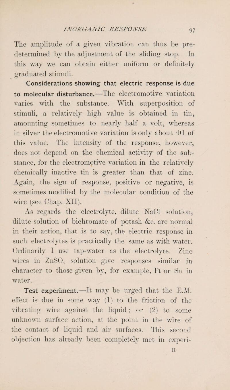 The amplitude of a given vibration can thus be pre¬ determined by the adjustment of the sliding stop. In this way we can obtain either uniform or definitely graduated stimuli. Considerations showing that electric response is due to molecular disturbance.—The electromotive variation varies with the substance. With superposition of stimuli, a relatively high value is obtained in tin, amounting sometimes to nearly half a volt, whereas in silver the electromotive variation is only about *01 of this value. The intensity of the response, however, does not depend on the chemical activity of the sub¬ stance, for the electromotive variation in the relatively chemically inactive tin is greater than that of zinc. Again, the sign of response, positive or negative, is sometimes modified by the molecular condition of the wire (see Chap. XII). As regards the electrolyte, dilute XaCl solution, dilute solution of bichromate of potash &c. are normal in their action, that is to say, the electric response in such electrolytes is practically the same as with water. Ordinarily I use tan-water as the electrolyte. Zinc wires in ZnS04 solution give responses similar in character to those given by, for example, Pt or Sn in water. Test experiment.—-It may be urged that the E.M. effect is due in some way (1) to the friction of the vibrating wire against the liquid; or (2) to some unknown surface action, at the point in the wire of the contact of liquid and air surfaces. This second objection has already been completely met in experi- n