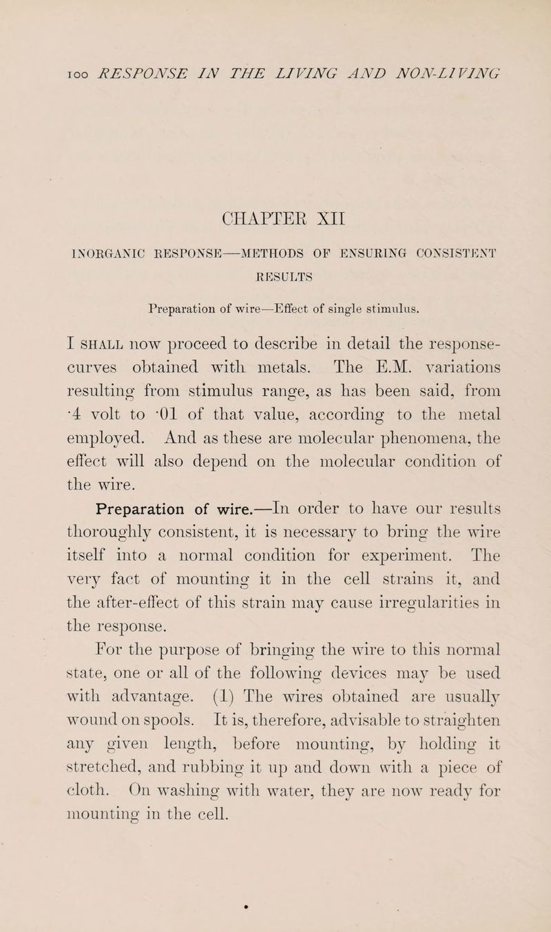 CHAPTER XII INORGANIC RESPONSE—METHODS OF ENSURING CONSISTENT RESULTS Preparation of wire—Effect of single stimulus. I shall now proceed to describe in detail the response- curves obtained with metals. The E.M. variations resulting from stimulus range, as has been said, from *4 volt to *01 of that value, according to the metal employed. And as these are molecular phenomena, the effect will also depend on the molecular condition of the wire. Preparation of wire.—In order to have our results thoroughly consistent, it is necessary to bring the wire itself into a normal condition for experiment. The very fact of mounting it in the cell strains it, and the after-effect of this strain may cause irregularities in the response. For the purpose of bringing the wire to this normal state, one or all of the following devices may be used with advantage. (1) The wires obtained are usually wound on spools. It is, therefore, advisable to straighten any given length, before mounting, by holding it stretched, and rubbing it up and down with a piece of cloth. On washing with water, they are now ready for mounting in the cell.