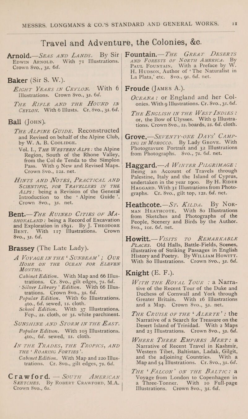 Travel and Adventure, the Colonies, &e. Arnold.—Seas and Lands. By Sir Edwin Apnold. With 71 Illustrations. Crown 8vo., 35. 6d. Baker (Sir S. W.). Eight Yeats in Ceylon. With 6 Illustrations. Crown 8vo., 35. 6d. The Rifle and the Hound if Ceylon. With 6 Illusts. Cr. 8vo., 35. 6d. Ball (John). The Alpine Guide. Reconstructed and Revised on behalf of the Alpine Club, by W. A. B. Coolidge. Vol. I., The Western Alps : the Alpine Region, South of the Rhone Valley, from the Col de Tenda to the Simplon Pass. With g New and Revised Maps. Crown 8vo., 12s. net. Hints and Notes, Practical and Scientific, for Travellers in the Alps: being a Revision of the General Introduction to the ‘ Alpine Guide ’. Crown 8vo., 3s. net. Bent.— The Ruined Cities of Ma- SHONALAND : being a Record of Excavation and Exploration in 1891. By J. Theodore Bent. With 117 Illustrations. Crown 8vo., 35. 6d. Brassey (The Late Lady). A Voyage in the ‘ Sunbeam ’ ; Our Home on the Ocean for Eleven Months. Cabinet Edition. With Map and 66 Illus¬ trations. Cr. 8vo., gilt edges, 75. 6d. 4 Silver Library ’ Edition. With 66 Illus¬ trations. Crown 8vo., 35. 6d. Popular Edition. With 60 Illustrations. 4to., 6d. sewed, 15. cloth. School Edition. With 37 Illustrations. Fcp., 25. cloth, or 35. white parchment. Sunshine and Storm in the Past. Popular Edition. With 103 Illustrations. 4to., 6d. sewed, 15. cloth. In the Trades, the Tropics, and the ‘ Roaring Forties ’. Cabinet Edition. With Map and 220 Illus¬ trations. Cr. 8vo., gilt edges, 75. 6d. Crawford. — South American Sketches. By Robert Crawford, M.A. Crown 8vo., 65. Fountain.— The Great Deserts and Forests of North America. By Paul Fountain. With a Preface by W. H. Hudson, Author of ‘The Naturalist in La Plata,’ etc. 8vo., 95. 6d. net. Froude (James A.). Oceana : or England and her Col¬ onies. With g Illustrations. Cr. 8vo., 35. 6d. The English in the West Indies : or, the Bow of Ulysses. With 9 Illustra¬ tions. Crown 8vo., 25. boards, 2s. 6d. cloth. Grove.—Seventy-one Days Camp¬ ing in Morocco. By Lady Grove. With Photogravure Portrait and 32 Illustrations from Photographs. 8vo., 75. 6d. net. Haggard.—A Winter Pilgrimage : Being an Account of Travels through Palestine, Italy and the Island of Cyprus, undertaken in the year 1900. By H. Rider Haggard. With 31 Illustrations from Photo¬ graphs. Cr. 8vo., gilt top, 125. 6d. net. Heathcote.—St. Hilda. By Nor¬ man Heathcote. With 80 Illustrations from Sketches and Photographs of the People, Scenery and Birds by the Author. 8vo., 105. 6d. net. Howitt.— Visits to Remarkable Places. Old Halls, Battle-Fields, Scenes, illustrative of Striking Passages in English History and Poetry. By William Howitt. With 80 Illustrations. Crown 8vo., 35. 6d. Knight (E. F.). With the Royal Tour : a Narra¬ tive of the Recent Tour of the Duke and Duchess of Cornwall and York through Greater Britain. With 16 Illustrations and a Map. Crown 8vo., 55. net. The Cruise of the ‘ Alerte ’: the Narrative of a Search for Treasure on the Desert Island of Trinidad. With 2 Maps and 23 Illustrations. Crown 8vo., 35. 6d. Where Three Empires Meet: a Narrative of Recent Travel in Kashmir, Western Tibet, Baltistan, Ladak, Gilgit, and the adjoining Countries. With a Map and 54 Illustrations. Cr. 8vo., 35. 6d. The ‘ Falcon' on the Baltic : a Voyage from London to Copenhagen in a Three-Tonner. With 10 Full-page Illustrations. Crown 8vo., 35. 6d.